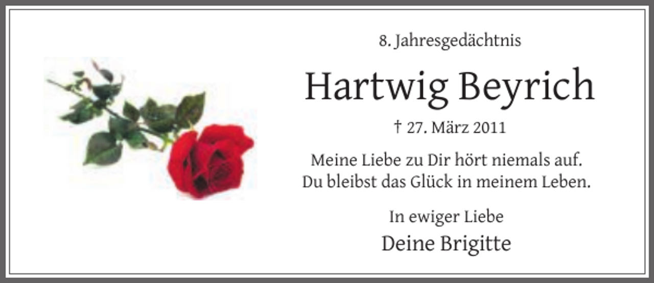 <p>8. Jahresgedächtnis</p><p>Hartwig Beyrich<br />† 27. März 2011<br />Meine Liebe zu Dir hört niemals auf.<br />Du bleibst das Glück in meinem Leben.<br />In ewiger Liebe</p><p>Deine Brigitte</p>