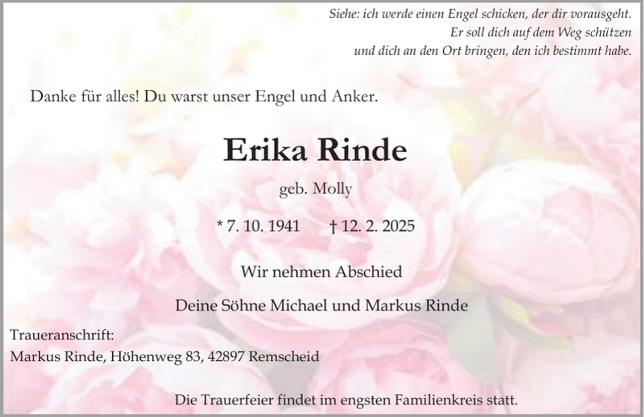 <p>Siehe: ich werde einen Engel schicken, der dir vorausgeht.<br />Er soll dich auf dem Weg schützen<br />und dich an den Ort bringen, den ich bestimmt habe.</p><p>Danke für alles! Du warst unser Engel und Anker.</p><p>Erika Rinde<br />geb. Molly<br />* 7. 10. 1941</p><p>† 12. 2. 2025</p><p>Wir nehmen Abschied<br />Deine Söhne Michael und Markus Rinde<br />Traueranschrift:<br />Markus Rinde, Höhenweg 83, 42897 Remscheid<br />Die Trauerfeier findet im engsten Familienkreis statt.</p>