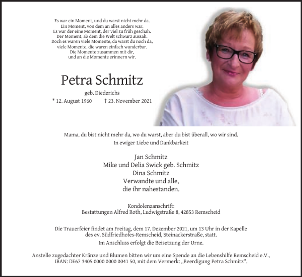 <p>Es war ein Moment, und du warst nicht mehr da.<br />Ein Moment, von dem an alles anders war.<br />Es war der eine Moment, der viel zu früh geschah.<br />Der Moment, ab dem die Welt schwarz aussah.<br />Doch es waren viele Momente, da warst du noch da,<br />viele Momente, die waren einfach wunderbar.<br />Die Momente zusammen mit dir,<br />und an die Momente erinnern wir.</p><p>Petra Schmitz<br />geb. Diederichs<br />* 12. August 1960<br />† 23. November 2021</p><p>Mama, du bist nicht mehr da, wo du warst, aber du bist überall, wo wir sind.<br />In ewiger Liebe und Dankbarkeit</p><p>Jan Schmitz<br />Mike und Delia Swick geb. Schmitz<br />Dina Schmitz<br />Verwandte und alle,<br />die ihr nahestanden.<br />Kondolenzanschrift:<br />Bestattungen Alfred Roth, Ludwigstraße 8, 42853 Remscheid</p><p>Die Trauerfeier findet am Freitag, dem 17. Dezember 2021, um 13 Uhr in der Kapelle<br />des ev. Südfriedhofes-Remscheid, Steinackerstraße, statt.<br />Im Anschluss erfolgt die Beisetzung der Urne.<br />Anstelle zugedachter Kränze und Blumen bitten wir um eine Spende an die Lebenshilfe Remscheid e.V.,<br />IBAN: DE67 3405 0041 50, mit dem Vermerk: „Beerdigung Petra Schmitz“.</p>
