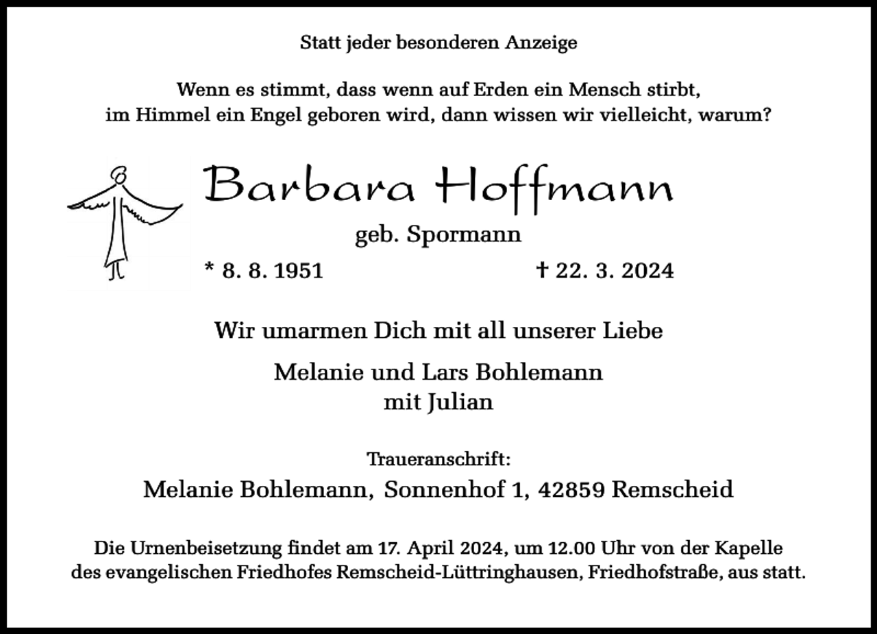 <p>Statt jeder besonderen Anzeige<br />Wenn es stimmt, dass wenn auf Erden ein Mensch stirbt,<br />im Himmel ein Engel geboren wird, dann wissen wir vielleicht, warum?</p><p>Barbara Hoffmann<br />geb. Spormann<br />* 8. 8. 1951</p><p>† 22. 3. 2024</p><p>Wir umarmen Dich mit all unserer Liebe<br />Melanie und Lars Bohlemann<br />mit Julian<br />Traueranschrift:</p><p>Melanie Bohlemann, Sonnenhof 1, 42859 Remscheid<br />Die Urnenbeisetzung findet am 17. April 2024, um 12.00 Uhr von der Kapelle<br />des evangelischen Friedhofes Remscheid-Lüttringhausen, Friedhofstraße, aus statt.</p>