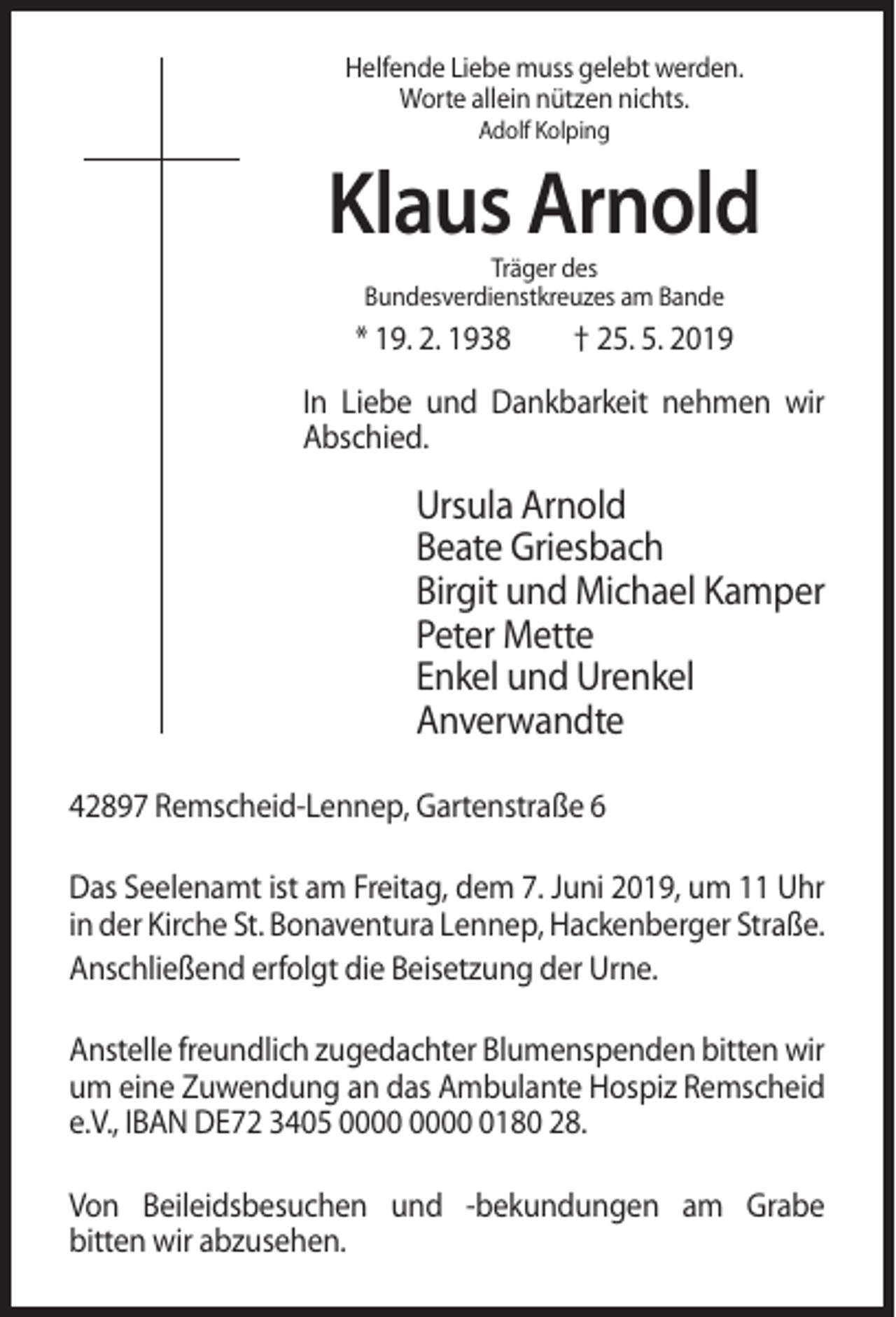 <p>Helfende Liebe muss gelebt werden.<br />Worte allein nützen nichts.<br />Adolf Kolping</p><p>Klaus Arnold<br />Träger des<br />Bundesverdienstkreuzes am Bande</p><p>* 19. 2. 1938</p><p>† 25. 5. 2019</p><p>In Liebe und Dankbarkeit nehmen wir<br />Abschied.</p><p>Ursula Arnold<br />Beate Griesbach<br />Birgit und Michael Kamper<br />Peter Mette<br />Enkel und Urenkel<br />Anverwandte<br />42897 Remscheid-Lennep, Gartenstraße 6<br />Das Seelenamt ist am Freitag, dem 7. Juni 2019, um 11 Uhr<br />in der Kirche St. Bonaventura Lennep, Hackenberger Straße.<br />Anschließend erfolgt die Beisetzung der Urne.<br />Anstelle freundlich zugedachter Blumenspenden bitten wir<br />um eine Zuwendung an das Ambulante Hospiz Remscheid<br />e.V., IBAN DE72 3405 0180 28.<br />Von Beileidsbesuchen und -bekundungen am Grabe<br />bitten wir abzusehen.</p>
