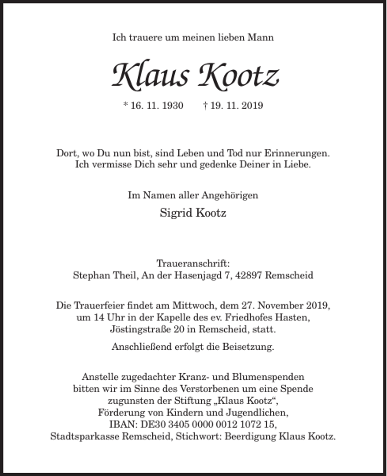 <p>Ich trauere um meinen lieben Mann</p><p>Klaus Kootz<br />* 16. 11. 1930</p><p>† 19. 11. 2019</p><p>Dort, wo Du nun bist, sind Leben und Tod nur Erinnerungen.<br />Ich vermisse Dich sehr und gedenke Deiner in Liebe.<br />Im Namen aller Angehörigen</p><p>Sigrid Kootz</p><p>Traueranschrift:<br />Stephan Theil, An der Hasenjagd 7, 42897 Remscheid<br />Die Trauerfeier findet am Mittwoch, dem 27. November 2019,<br />um 14 Uhr in der Kapelle des ev. Friedhofes Hasten,<br />Jöstingstraße 20 in Remscheid, statt.<br />Anschließend erfolgt die Beisetzung.<br />Anstelle zugedachter Kranz- und Blumenspenden<br />bitten wir im Sinne des Verstorbenen um eine Spende<br />zugunsten der Stiftung „Klaus Kootz“,<br />Förderung von Kindern und Jugendlichen,<br />IBAN: DE30 3405 0012 1072 15,<br />Stadtsparkasse Remscheid, Stichwort: Beerdigung Klaus Kootz.</p>