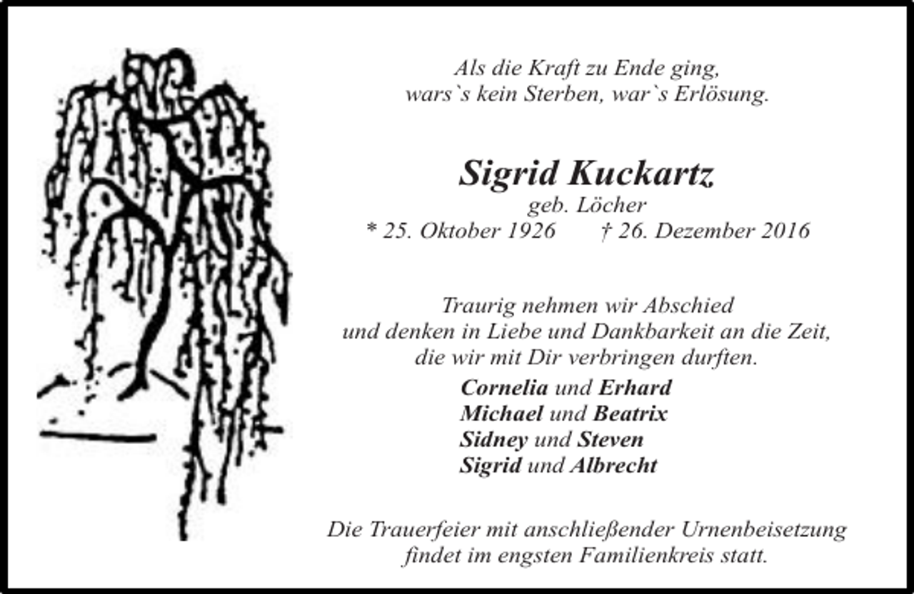 <p>Als die Kraft zu Ende ging,<br />wars`s kein Sterben, war`s Erlösung.</p><p>Sigrid Kuckartz</p><p>geb. Löcher<br />* 25. Oktober 1926<br />† 26. Dezember 2016<br />Traurig nehmen wir Abschied<br />und denken in Liebe und Dankbarkeit an die Zeit,<br />die wir mit Dir verbringen durften.<br />Cornelia und Erhard<br />Michael und Beatrix<br />Sidney und Steven<br />Sigrid und Albrecht<br />Die Trauerfeier mit anschließender Urnenbeisetzung<br />findet im engsten Familienkreis statt.</p>