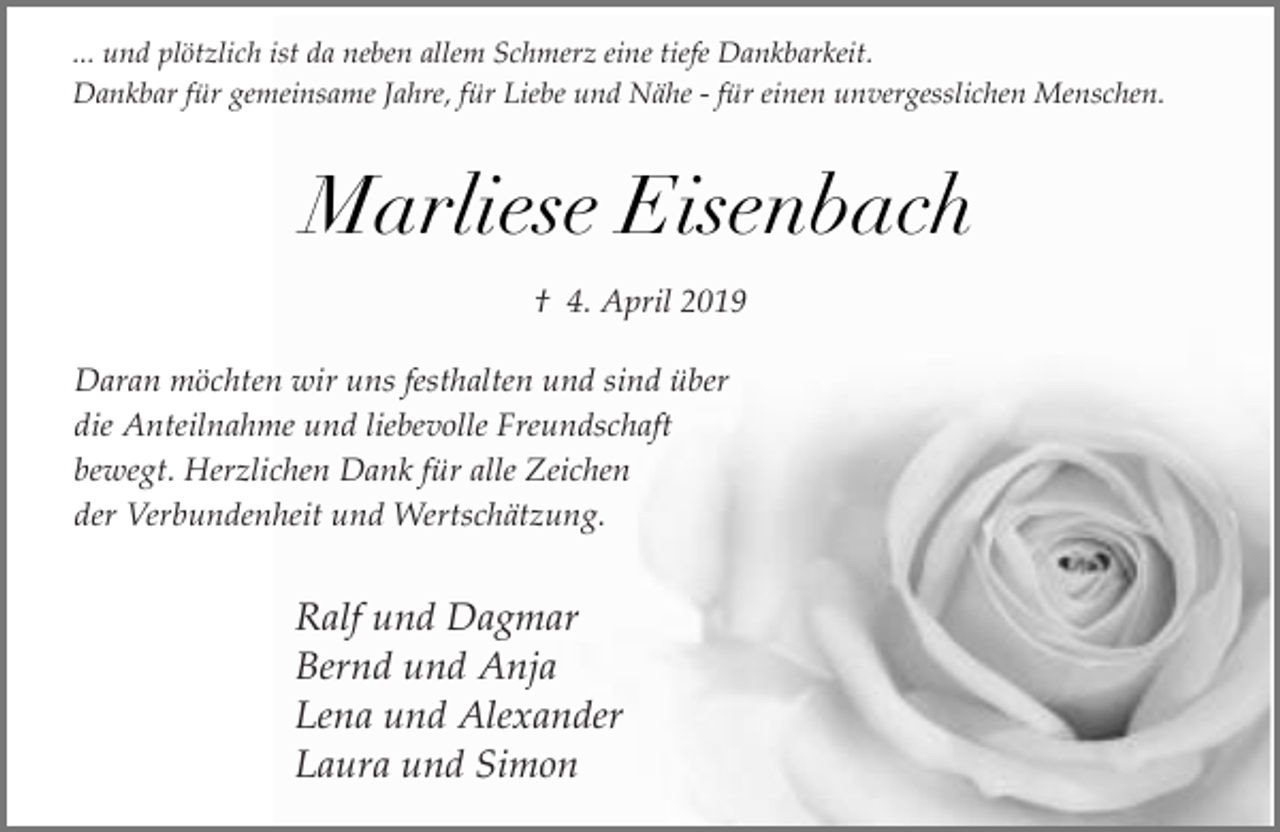 <p>... und plötzlich ist da neben allem Schmerz eine tiefe Dankbarkeit.<br />Dankbar für gemeinsame Jahre, für Liebe und Nähe - für einen unvergesslichen Menschen.</p><p>Marliese Eisenbach<br />† 4. April 2019<br />Daran möchten wir uns festhalten und sind über<br />die Anteilnahme und liebevolle Freundschaft<br />bewegt. Herzlichen Dank für alle Zeichen<br />der Verbundenheit und Wertschätzung.</p><p>Ralf und Dagmar<br />Bernd und Anja<br />Lena und Alexander<br />Laura und Simon</p>