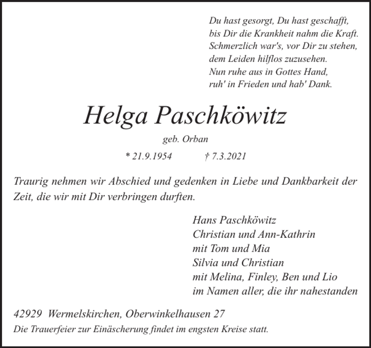 <p>Du hast gesorgt, Du hast geschafft,<br />bis Dir die Krankheit nahm die Kraft.<br />Schmerzlich war's, vor Dir zu stehen,<br />dem Leiden hilflos zuzusehen.<br />Nun ruhe aus in Gottes Hand,<br />ruh' in Frieden und hab' Dank.</p><p>Helga Paschköwitz<br />geb. Orban</p><p>* 21.9.1954</p><p>† 7.3.2021</p><p>Traurig nehmen wir Abschied und gedenken in Liebe und Dankbarkeit der<br />Zeit, die wir mit Dir verbringen durften.<br />Hans Paschköwitz<br />Christian und Ann-Kathrin<br />mit Tom und Mia<br />Silvia und Christian<br />mit Melina, Finley, Ben und Lio<br />im Namen aller, die ihr nahestanden<br />42929 Wermelskirchen, Oberwinkelhausen 27<br />Die Trauerfeier zur Einäscherung findet im engsten Kreise statt.</p>