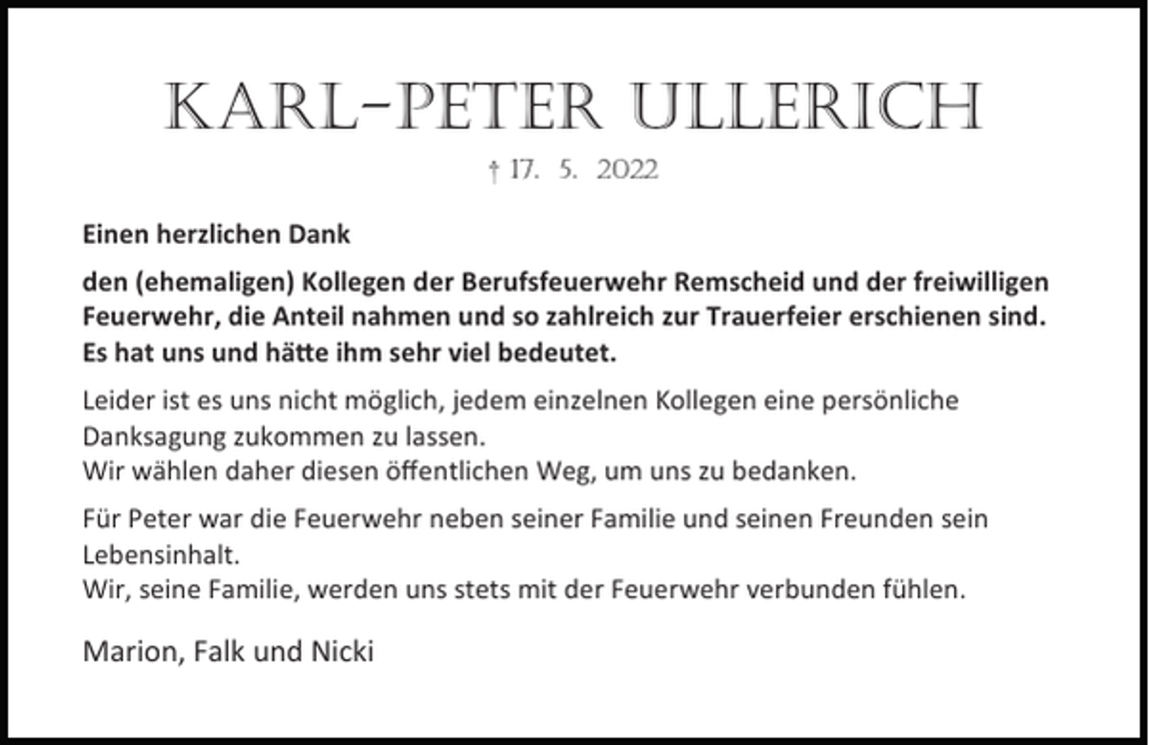 <p>KARL-PETER ULLERICH<br />† 17. 5. 2022</p><p>Einen herzlichen Dank<br />den (ehemaligen) Kollegen der Berufsfeuerwehr Remscheid und der freiwilligen<br />Feuerwehr, die Anteil nahmen und so zahlreich zur Trauerfeier erschienen sind.<br />Es hat uns und hä e ihm sehr viel bedeutet.<br />Leider ist es uns nicht möglich, jedem einzelnen Kollegen eine persönliche<br />Danksagung zukommen zu lassen.<br />Wir wählen daher diesen öﬀentlichen Weg, um uns zu bedanken.<br />Für Peter war die Feuerwehr neben seiner Familie und seinen Freunden sein<br />Lebensinhalt.<br />Wir, seine Familie, werden uns stets mit der Feuerwehr verbunden fühlen.</p><p>Marion, Falk und Nicki</p>