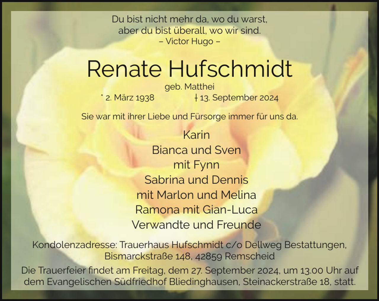 <p>Du bist nicht mehr da, wo du warst,<br />aber du bist überall, wo wir sind.<br />– Victor Hugo –</p><p>Renate Hufschmidt<br />* 2. März 1938</p><p>geb. Matthei<br />† 13. September 2024</p><p>Sie war mit ihrer Liebe und Fürsorge immer für uns da.</p><p>Karin<br />Bianca und Sven<br />mit Fynn<br />Sabrina und Dennis<br />mit Marlon und Melina<br />Ramona mit Gian-Luca<br />Verwandte und Freunde<br />Kondolenzadresse: Trauerhaus Hufschmidt c/o Dellweg Bestattungen,<br />Bismarckstraße 148, 42859 Remscheid<br />Die Trauerfeier ﬁndet am Freitag, dem 27. September 2024, um 13.00 Uhr auf<br />dem Evangelischen Südfriedhof Bliedinghausen, Steinackerstraße 18, statt.</p>