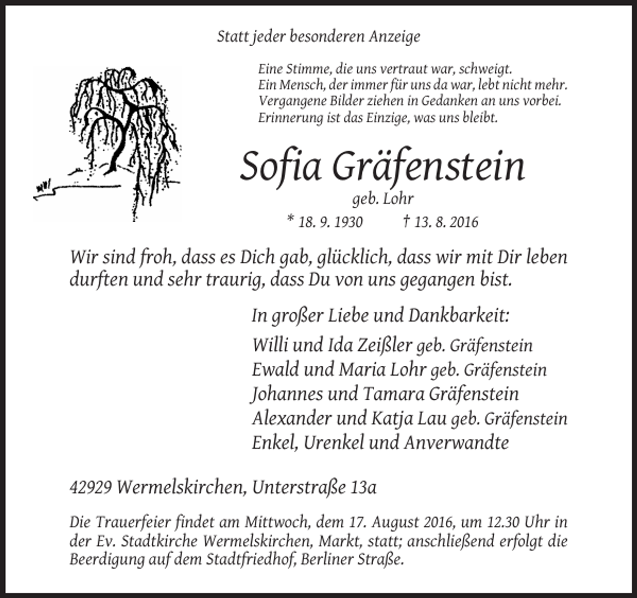 <p>Statt jeder besonderen Anzeige<br />Eine Stimme, die uns vertraut war, schweigt.<br />Ein Mensch, der immer für uns da war, lebt nicht mehr.<br />Vergangene Bilder ziehen in Gedanken an uns vorbei.<br />Erinnerung ist das Einzige, was uns bleibt.</p><p>Sofia Gräfenstein<br />geb. Lohr<br />* 18. 9. 1930<br />† 13. 8. 2016</p><p>Wir sind froh, dass es Dich gab, glücklich, dass wir mit Dir leben<br />durften und sehr traurig, dass Du von uns gegangen bist.<br />In großer Liebe und Dankbarkeit:<br />Willi und Ida Zeißler geb. Gräfenstein<br />Ewald und Maria Lohr geb. Gräfenstein<br />Johannes und Tamara Gräfenstein<br />Alexander und Katja Lau geb. Gräfenstein<br />Enkel, Urenkel und Anverwandte<br />42929 Wermelskirchen, Unterstraße 13a<br />Die Trauerfeier findet am Mittwoch, dem 17. August 2016, um 12.30 Uhr in<br />der Ev. Stadtkirche Wermelskirchen, Markt, statt; anschließend erfolgt die<br />Beerdigung auf dem Stadtfriedhof, Berliner Straße.</p>