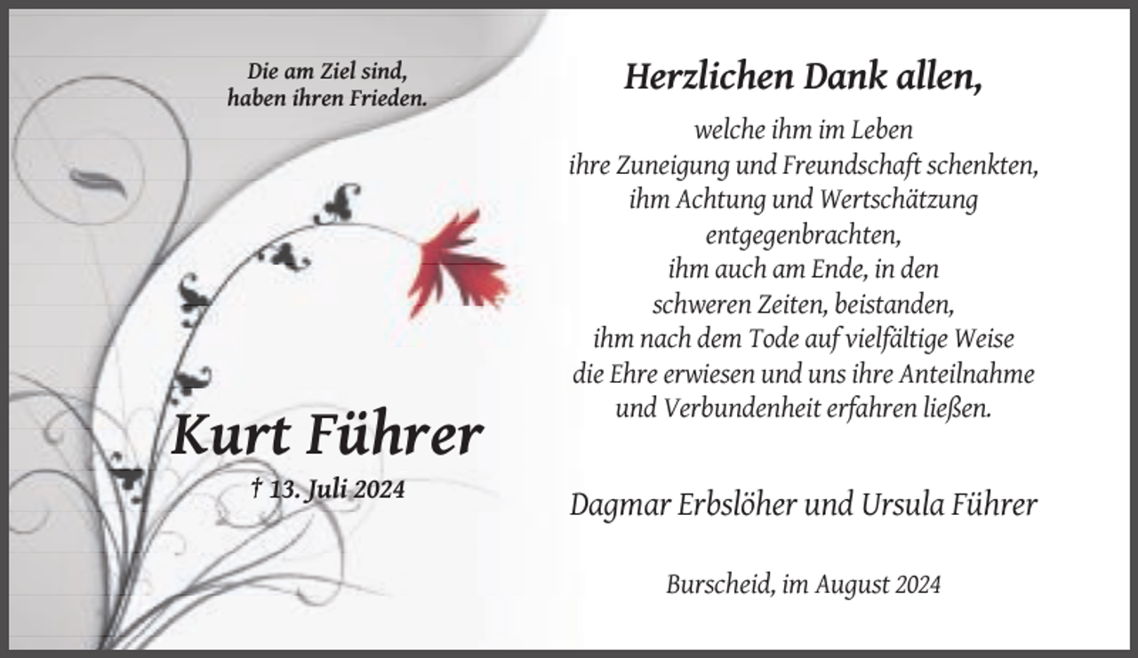 <p>Die am Ziel sind,<br />haben ihren Frieden.</p><p>Herzlichen Dank allen,<br />welche ihm im Leben<br />ihre Zuneigung und Freundschaft schenkten,<br />ihm Achtung und Wertschätzung<br />entgegenbrachten,<br />ihm auch am Ende, in den<br />schweren Zeiten, beistanden,<br />ihm nach dem Tode auf vielfältige Weise<br />die Ehre erwiesen und uns ihre Anteilnahme<br />und Verbundenheit erfahren ließen.</p><p>Kurt Führer<br />† 13. Juli 2024</p><p>Dagmar Erbslöher und Ursula Führer<br />Burscheid, im August 2024</p>