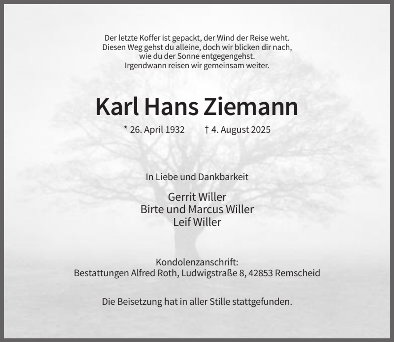 <p>Der letzte Koffer ist gepackt, der Wind der Reise weht.<br />Diesen Weg gehst du alleine, doch wir blicken dir nach,<br />wie du der Sonne entgegengehst.<br />Irgendwann reisen wir gemeinsam weiter.</p><p>Karl Hans Ziemann<br />* 26. April 1932</p><p>† 4. August 2025</p><p>In Liebe und Dankbarkeit</p><p>Gerrit Willer<br />Birte und Marcus Willer<br />Leif Willer<br />Kondolenzanschrift:<br />Bestattungen Alfred Roth, Ludwigstraße 8, 42853 Remscheid<br />Die Beisetzung hat in aller Stille stattgefunden.</p>