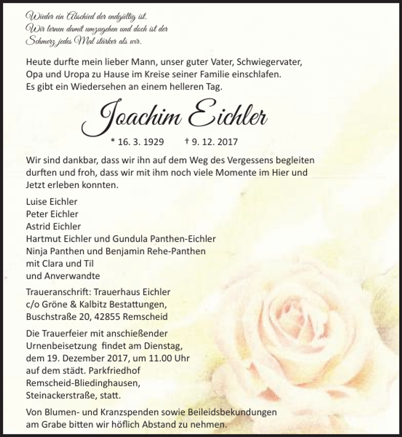 <p>Wieder ein Abschied der endgültig ist.<br />Wir lernen damit umzugehen und doch ist der<br />Schmerz jedes Mal stärker als wir.<br />Heute durfte mein lieber Mann, unser guter Vater, Schwiegervater,<br />Opa und Uropa zu Hause im Kreise seiner Familie einschlafen.<br />Es gibt ein Wiedersehen an einem helleren Tag.</p><p>Joachim Eichler<br />* 16. 3. 1929</p><p>† 9. 12. 2017</p><p>Wir sind dankbar, dass wir ihn auf dem Weg des Vergessens begleiten<br />durften und froh, dass wir mit ihm noch viele Momente im Hier und<br />Jetzt erleben konnten.<br />Luise Eichler<br />Peter Eichler<br />Astrid Eichler<br />Hartmut Eichler und Gundula Panthen-Eichler<br />Ninja Panthen und Benjamin Rehe-Panthen<br />mit Clara und Til<br />und Anverwandte<br />Traueranschrift: Trauerhaus Eichler<br />c/o Gröne &amp; Kalbitz Bestattungen,<br />Buschstraße 20, 42855 Remscheid<br />Die Trauerfeier mit anschießender<br />Urnenbeisetzung findet am Dienstag,<br />dem 19. Dezember 2017, um 11.00 Uhr<br />auf dem städt. Parkfriedhof<br />Remscheid-Bliedinghausen,<br />Steinackerstraße, statt.<br />Von Blumen- und Kranzspenden sowie Beileidsbekundungen<br />am Grabe bitten wir höflich Abstand zu nehmen.</p>