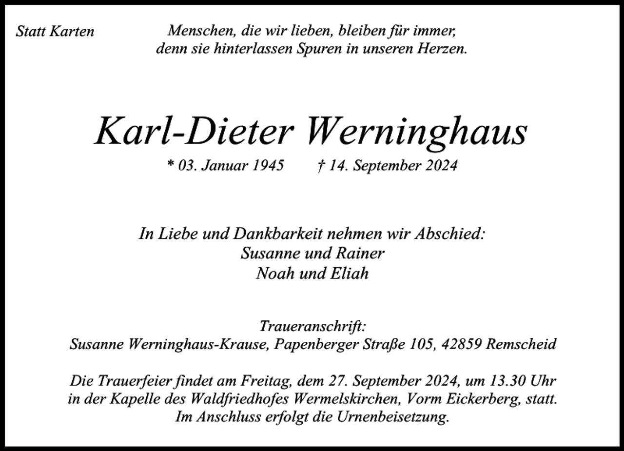 <p>Statt Karten</p><p>Menschen, die wir lieben, bleiben für immer,<br />denn sie hinterlassen Spuren in unseren Herzen.</p><p>Karl-Dieter Werninghaus<br />* 03. Januar 1945</p><p>† 14. September 2024</p><p>In Liebe und Dankbarkeit nehmen wir Abschied:<br />Susanne und Rainer<br />Noah und Eliah<br />Traueranschrift:<br />Susanne Werninghaus-Krause, Papenberger Straße 105, 42859 Remscheid<br />Die Trauerfeier findet am Freitag, dem 27. September 2024, um 13.30 Uhr<br />in der Kapelle des Waldfriedhofes Wermelskirchen, Vorm Eickerberg, statt.<br />Im Anschluss erfolgt die Urnenbeisetzung.</p>