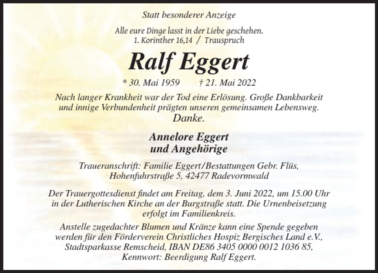 <p>Statt besonderer Anzeige<br />Alle eure Dinge lasst in der Liebe geschehen.<br />1. Korinther 16,14 / Trauspruch</p><p>Ralf Eggert<br />* 30. Mai 1959</p><p>† 21. Mai 2022</p><p>Nach langer Krankheit war der Tod eine Erlösung. Große Dankbarkeit<br />und innige Verbundenheit prägten unseren gemeinsamen Lebensweg.</p><p>Danke.<br />Annelore Eggert<br />und Angehörige<br />Traueranschrift: Familie Eggert / Bestattungen Gebr. Flüs,<br />Hohenfuhrstraße 5, 42477 Radevormwald<br />Der Trauergottesdienst findet am Freitag, dem 3. Juni 2022, um 15.00 Uhr<br />in der Lutherischen Kirche an der Burgstraße statt. Die Urnenbeisetzung<br />erfolgt im Familienkreis.<br />Anstelle zugedachter Blumen und Kränze kann eine Spende gegeben<br />werden für den Förderverein Christliches Hospiz Bergisches Land e.V.,<br />Stadtsparkasse Remscheid, IBAN DE86 3405 0012 1036 85,<br />Kennwort: Beerdigung Ralf Eggert.</p>