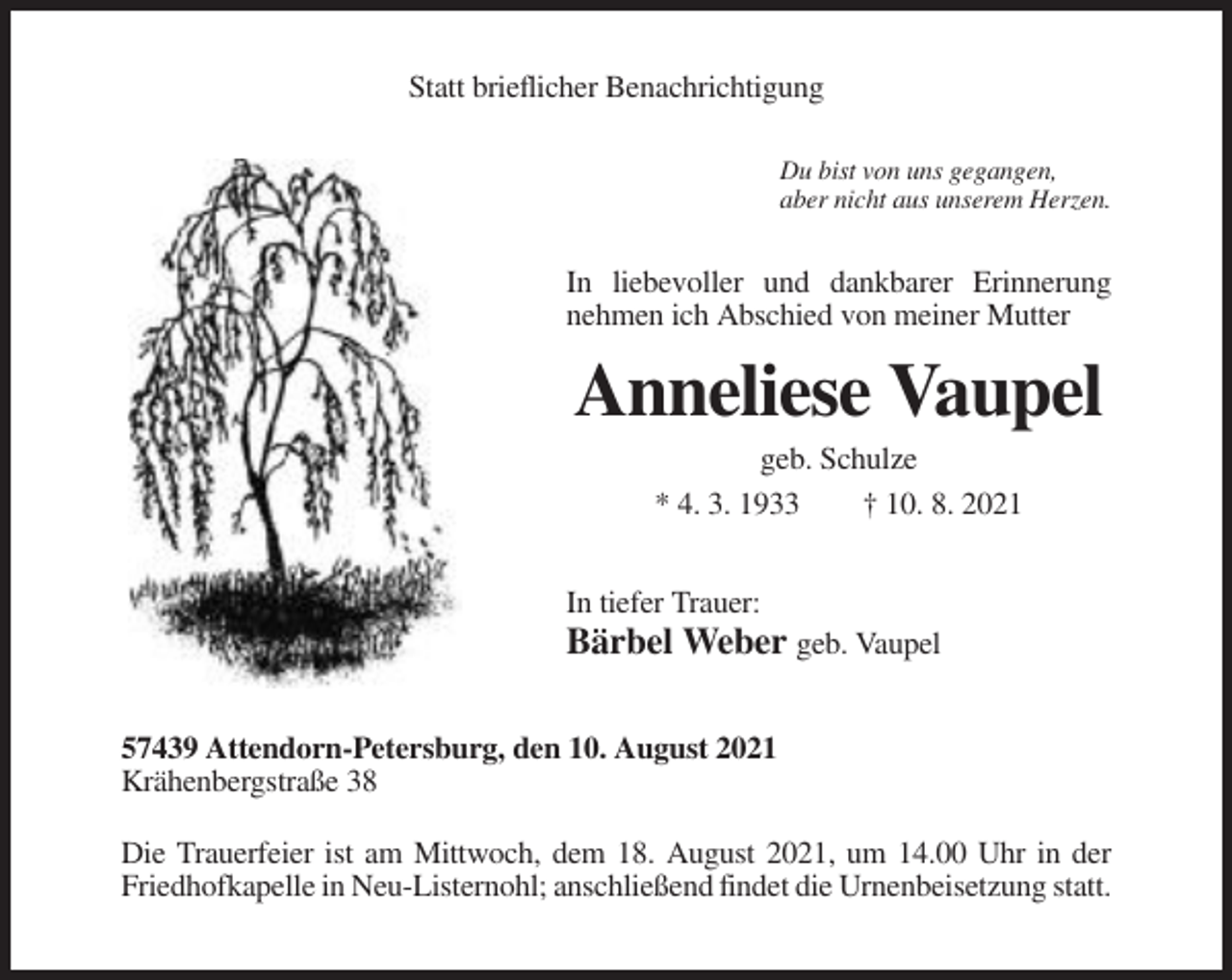 <p>Statt brieflicher Benachrichtigung<br />Du bist von uns gegangen,<br />aber nicht aus unserem Herzen.</p><p>In liebevoller und dankbarer Erinnerung<br />nehmen ich Abschied von meiner Mutter</p><p>Anneliese Vaupel<br />geb. Schulze<br />* 4. 3. 1933<br />† 10. 8. 2021<br />In tiefer Trauer:</p><p>Bärbel Weber geb. Vaupel<br />57439 Attendorn-Petersburg, den 10. August 2021<br />Krähenbergstraße 38<br />Die Trauerfeier ist am Mittwoch, dem 18. August 2021, um 14.00 Uhr in der<br />Friedhofkapelle in Neu-Listernohl; anschließend findet die Urnenbeisetzung statt.</p>