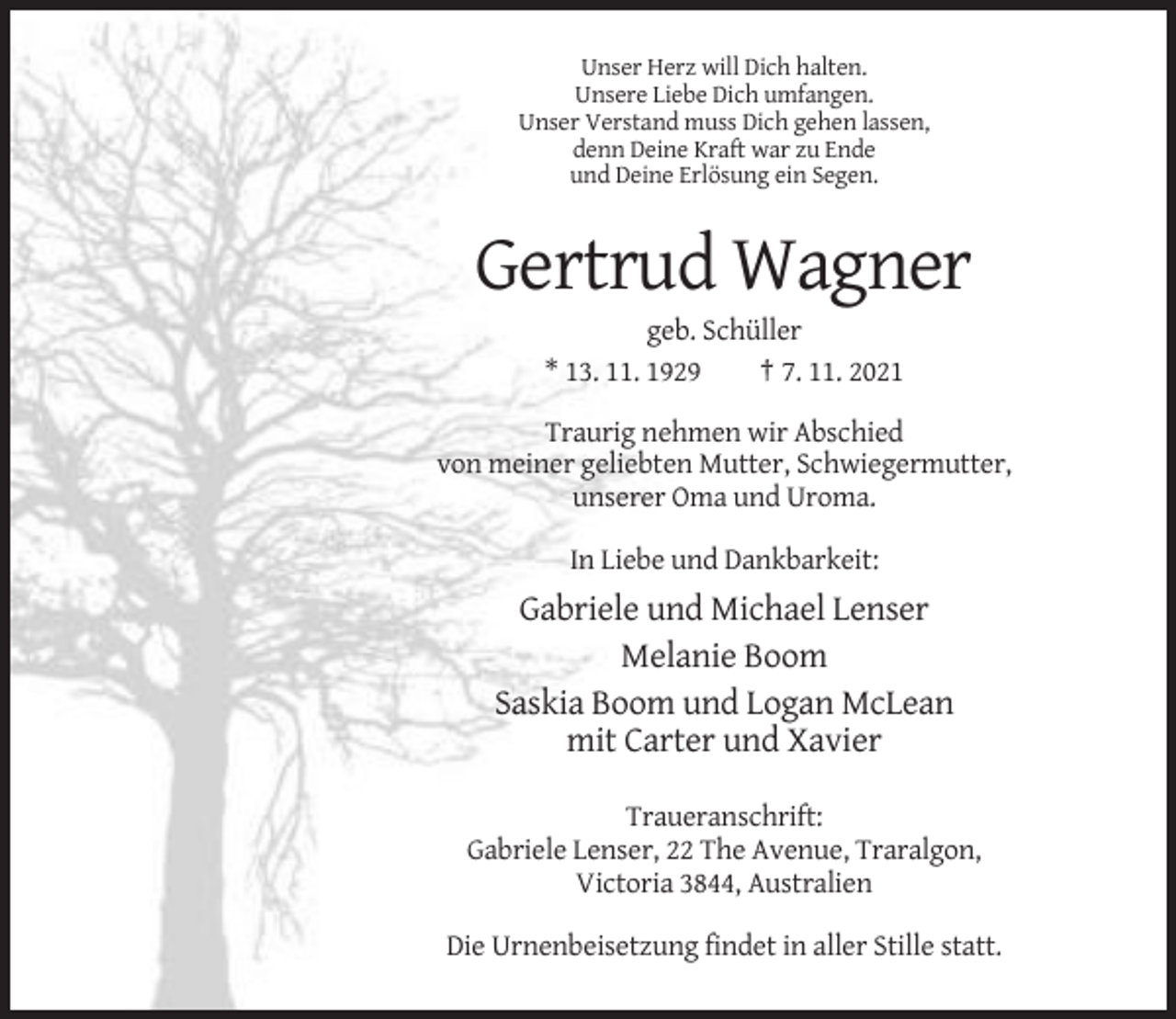 <p>Unser Herz will Dich halten.<br />Unsere Liebe Dich umfangen.<br />Unser Verstand muss Dich gehen lassen,<br />denn Deine Kraft war zu Ende<br />und Deine Erlösung ein Segen.</p><p>Gertrud Wagner<br />geb. Schüller<br />* 13. 11. 1929<br />† 7. 11. 2021<br />Traurig nehmen wir Abschied<br />von meiner geliebten Mutter, Schwiegermutter,<br />unserer Oma und Uroma.<br />In Liebe und Dankbarkeit:</p><p>Gabriele und Michael Lenser<br />Melanie Boom<br />Saskia Boom und Logan McLean<br />mit Carter und Xavier<br />Traueranschrift:<br />Gabriele Lenser, 22 The Avenue, Traralgon,<br />Victoria 3844, Australien<br />Die Urnenbeisetzung findet in aller Stille statt.</p>
