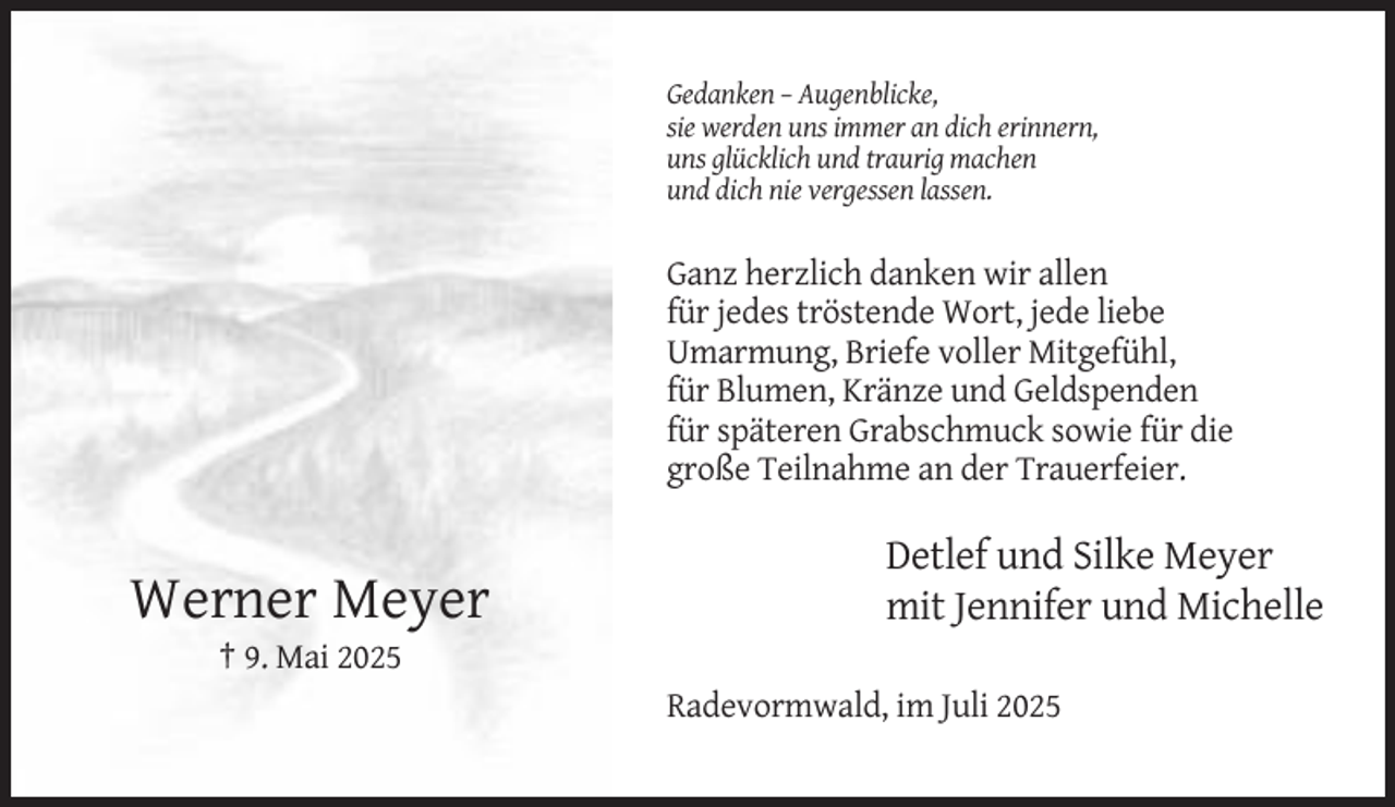 <p>Gedanken – Augenblicke,<br />sie werden uns immer an dich erinnern,<br />uns glücklich und traurig machen<br />und dich nie vergessen lassen.</p><p>Ganz herzlich danken wir allen<br />für jedes tröstende Wort, jede liebe<br />Umarmung, Briefe voller Mitgefühl,<br />für Blumen, Kränze und Geldspenden<br />für späteren Grabschmuck sowie für die<br />große Teilnahme an der Trauerfeier.</p><p>Werner Meyer</p><p>Detlef und Silke Meyer<br />mit Jennifer und Michelle</p><p>† 9. Mai 2025<br />Radevormwald, im Juli 2025</p>