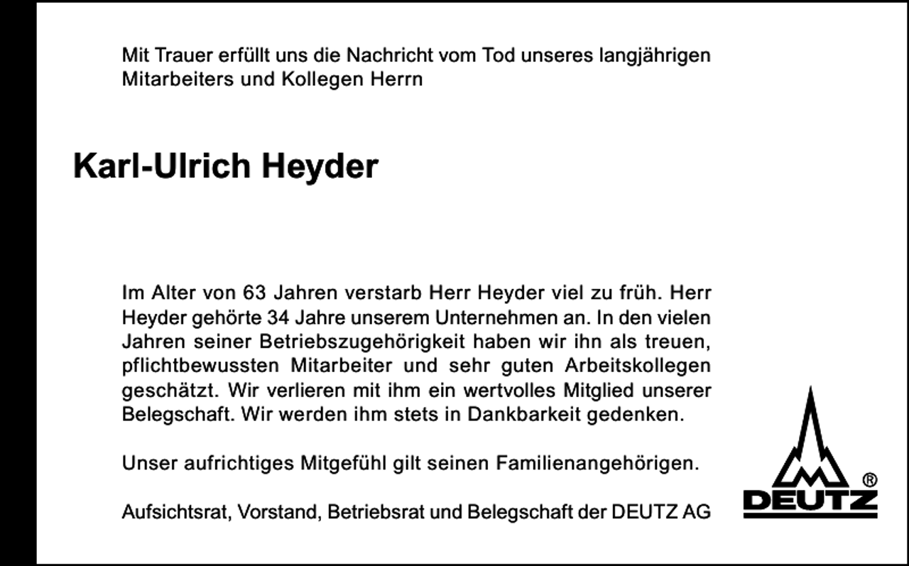 <p>Mit Trauer erfüllt uns die Nachricht vom Tod unseres langjährigen<br />Mitarbeiters und Kollegen Herrn</p><p>Karl-Ulrich Heyder</p><p>Im Alter von 63 Jahren verstarb Herr Heyder viel zu früh. Herr<br />Heyder gehörte 34 Jahre unserem Unternehmen an. In den vielen<br />Jahren seiner Betriebszugehörigkeit haben wir ihn als treuen,<br />pflichtbewussten Mitarbeiter und sehr guten Arbeitskollegen<br />geschätzt. Wir verlieren mit ihm ein wertvolles Mitglied unserer<br />Belegschaft. Wir werden ihm stets in Dankbarkeit gedenken.<br />Unser aufrichtiges Mitgefühl gilt seinen Familienangehörigen.<br />Aufsichtsrat, Vorstand, Betriebsrat und Belegschaft der DEUTZ AG</p>