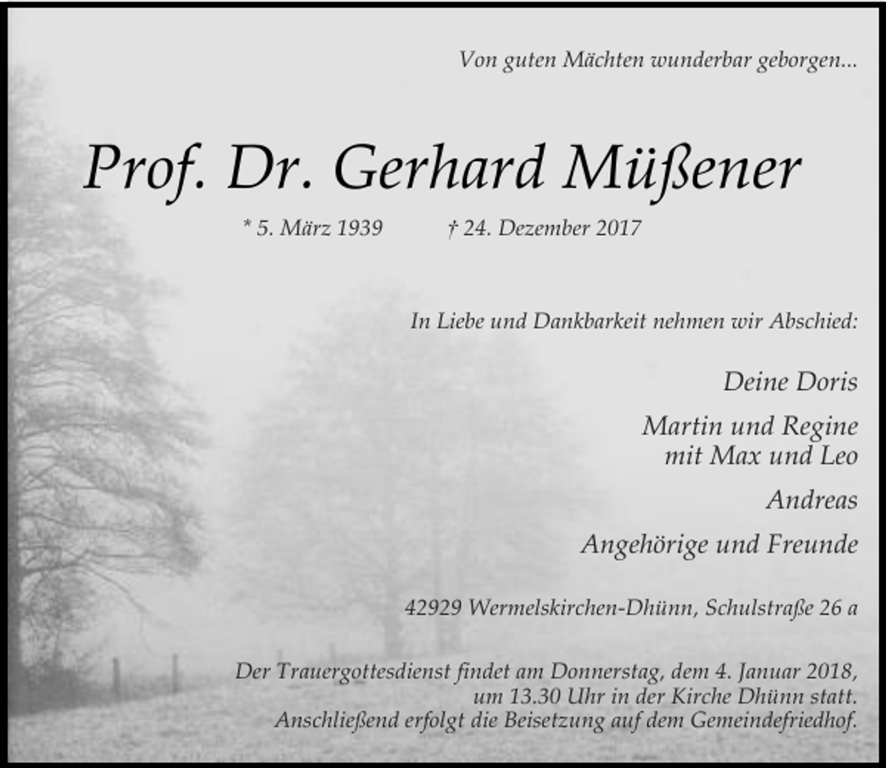 <p>Von guten Mächten wunderbar geborgen...</p><p>Prof. Dr. Gerhard Müßener<br />* 5. März 1939</p><p>† 24. Dezember 2017</p><p>In Liebe und Dankbarkeit nehmen wir Abschied:</p><p>Deine Doris<br />Martin und Regine<br />mit Max und Leo<br />Andreas<br />Angehörige und Freunde<br />42929 Wermelskirchen-Dhünn, Schulstraße 26 a<br />Der Trauergottesdienst findet am Donnerstag, dem 4. Januar 2018,<br />um 13.30 Uhr in der Kirche Dhünn statt.<br />Anschließend erfolgt die Beisetzung auf dem Gemeindefriedhof.</p>
