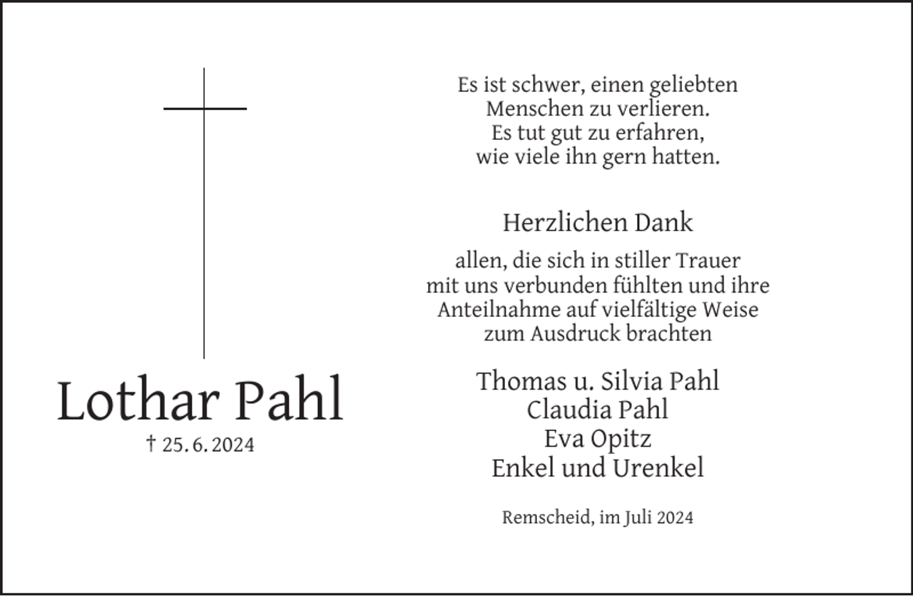 <p>Es ist schwer, einen geliebten<br />Menschen zu verlieren.<br />Es tut gut zu erfahren,<br />wie viele ihn gern hatten.</p><p>Herzlichen Dank<br />allen, die sich in stiller Trauer<br />mit uns verbunden fühlten und ihre<br />Anteilnahme auf vielfältige Weise<br />zum Ausdruck brachten</p><p>Lothar Pahl<br />† 25. 6. 2024</p><p>Thomas u. Silvia Pahl<br />Claudia Pahl<br />Eva Opitz<br />Enkel und Urenkel<br />Remscheid, im Juli 2024</p>