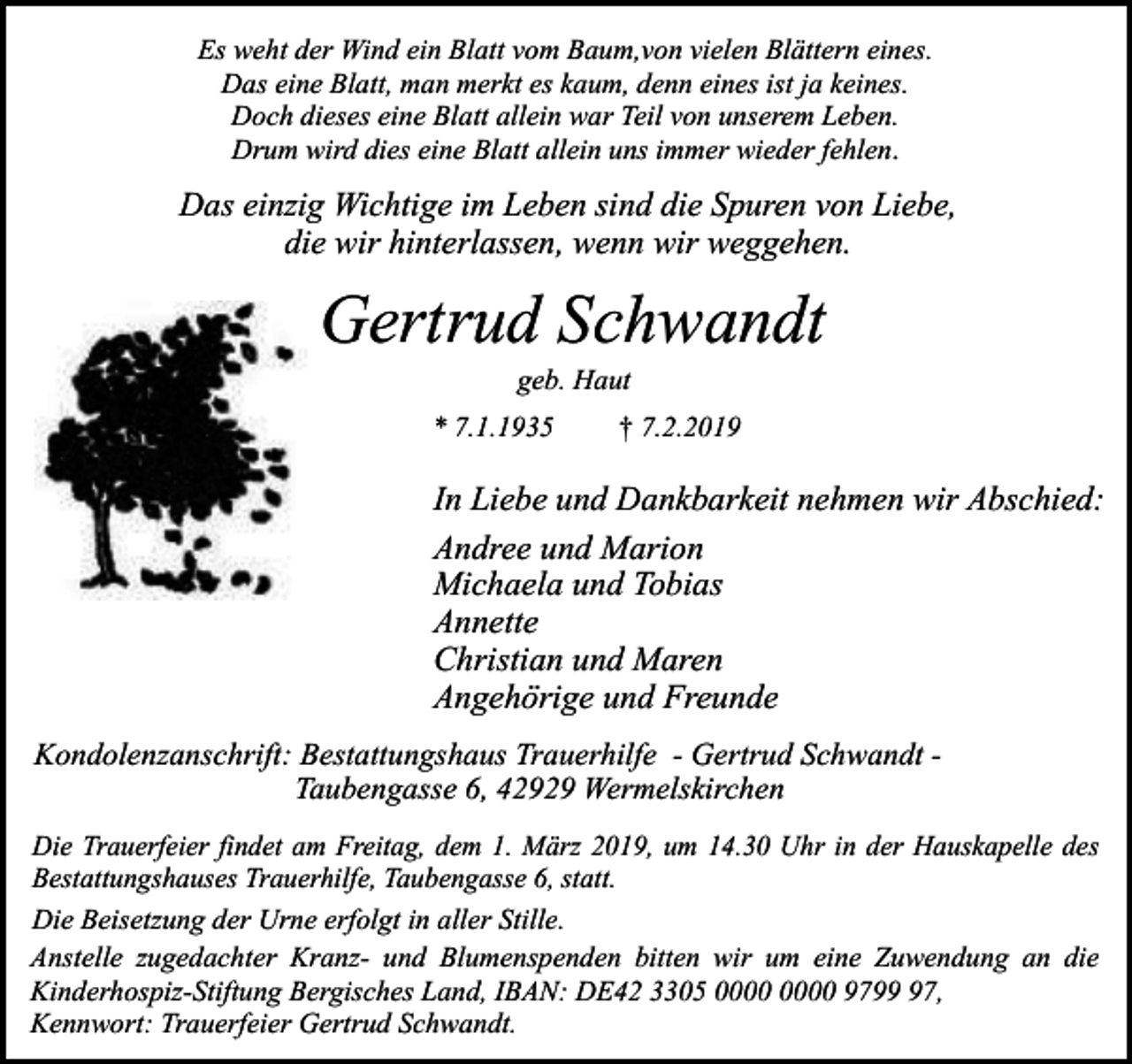 <p>Es weht der Wind ein Blatt vom Baum,von vielen Blättern eines.<br />Das eine Blatt, man merkt es kaum, denn eines ist ja keines.<br />Doch dieses eine Blatt allein war Teil von unserem Leben.<br />Drum wird dies eine Blatt allein uns immer wieder fehlen.</p><p>Das einzig Wichtige im Leben sind die Spuren von Liebe,<br />die wir hinterlassen, wenn wir weggehen.</p><p>Gertrud Schwandt<br />geb. Haut</p><p>* 7.1.1935</p><p>† 7.2.2019</p><p>In Liebe und Dankbarkeit nehmen wir Abschied:<br />Andree und Marion<br />Michaela und Tobias<br />Annette<br />Christian und Maren<br />Angehörige und Freunde<br />Kondolenzanschrift: Bestattungshaus Trauerhilfe - Gertrud Schwandt Taubengasse 6, 42929 Wermelskirchen<br />Die Trauerfeier findet am Freitag, dem 1. März 2019, um 14.30 Uhr in der Hauskapelle des<br />Bestattungshauses Trauerhilfe, Taubengasse 6, statt.<br />Die Beisetzung der Urne erfolgt in aller Stille.<br />Anstelle zugedachter Kranz- und Blumenspenden bitten wir um eine Zuwendung an die<br />Kinderhospiz-Stiftung Bergisches Land, IBAN: DE42 3305 9797,<br />Kennwort: Trauerfeier Gertrud Schwandt.</p>