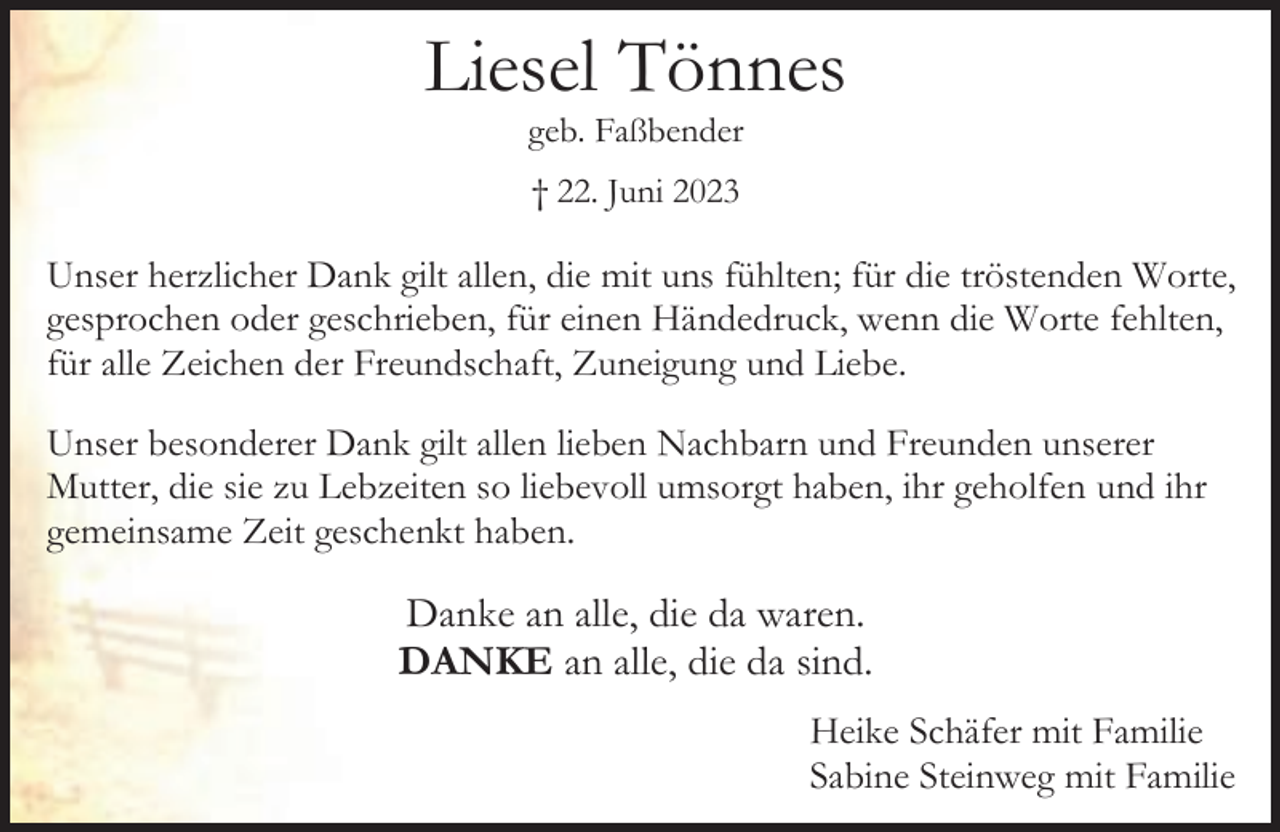 <p>Liesel Tönnes<br />geb. Faßbender<br />† 22. Juni 2023</p><p>Unser herzlicher Dank gilt allen, die mit uns fühlten; für die tröstenden Worte,<br />gesprochen oder geschrieben, für einen Händedruck, wenn die Worte fehlten,<br />für alle Zeichen der Freundschaft, Zuneigung und Liebe.<br />Unser besonderer Dank gilt allen lieben Nachbarn und Freunden unserer<br />Mutter, die sie zu Lebzeiten so liebevoll umsorgt haben, ihr geholfen und ihr<br />gemeinsame Zeit geschenkt haben.</p><p>Danke an alle, die da waren.<br />DANKE an alle, die da sind.<br />Heike Schäfer mit Familie<br />Sabine Steinweg mit Familie</p>