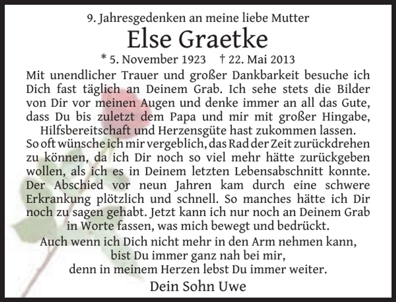 <p>9. Jahresgedenken an meine liebe Mutter</p><p>Else Graetke</p><p>* 5. November 1923 † 22. Mai 2013<br />Mit unendlicher Trauer und großer Dankbarkeit besuche ich<br />Dich fast täglich an Deinem Grab. Ich sehe stets die Bilder<br />von Dir vor meinen Augen und denke immer an all das Gute,<br />dass Du bis zuletzt dem Papa und mir mit großer Hingabe,<br />Hilfsbereitschaft und Herzensgüte hast zukommen lassen.<br />So oft wünsche ich mir vergeblich, das Rad der Zeit zurückdrehen<br />zu können, da ich Dir noch so viel mehr hätte zurückgeben<br />wollen, als ich es in Deinem letzten Lebensabschnitt konnte.<br />Der Abschied vor neun Jahren kam durch eine schwere<br />Erkrankung plötzlich und schnell. So manches hätte ich Dir<br />noch zu sagen gehabt. Jetzt kann ich nur noch an Deinem Grab<br />in Worte fassen, was mich bewegt und bedrückt.<br />Auch wenn ich Dich nicht mehr in den Arm nehmen kann,<br />bist Du immer ganz nah bei mir,<br />denn in meinem Herzen lebst Du immer weiter.</p><p>Dein Sohn Uwe</p>