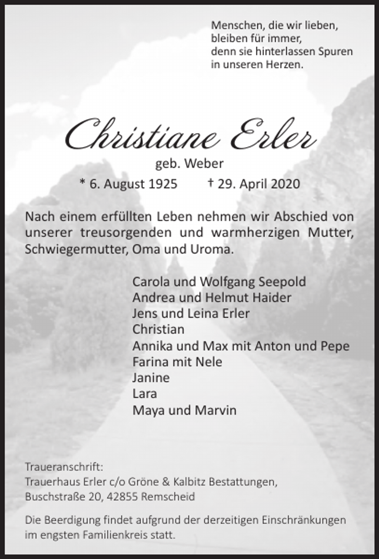 <p>Menschen, die wir lieben,<br />bleiben für immer,<br />denn sie hinterlassen Spuren<br />in unseren Herzen.</p><p>Christiane Erler<br />geb. Weber<br />* 6. August 1925<br />† 29. April 2020</p><p>Nach einem erfüllten Leben nehmen wir Abschied von<br />unserer treusorgenden und warmherzigen Mutter,<br />Schwiegermutter, Oma und Uroma.<br />Carola und Wolfgang Seepold<br />Andrea und Helmut Haider<br />Jens und Leina Erler<br />Christian<br />Annika und Max mit Anton und Pepe<br />Farina mit Nele<br />Janine<br />Lara<br />Maya und Marvin</p><p>Traueranschrift:<br />Trauerhaus Erler c/o Gröne &amp; Kalbitz Bestattungen,<br />Buschstraße 20, 42855 Remscheid<br />Die Beerdigung findet aufgrund der derzeitigen Einschränkungen<br />im engsten Familienkreis statt.</p>