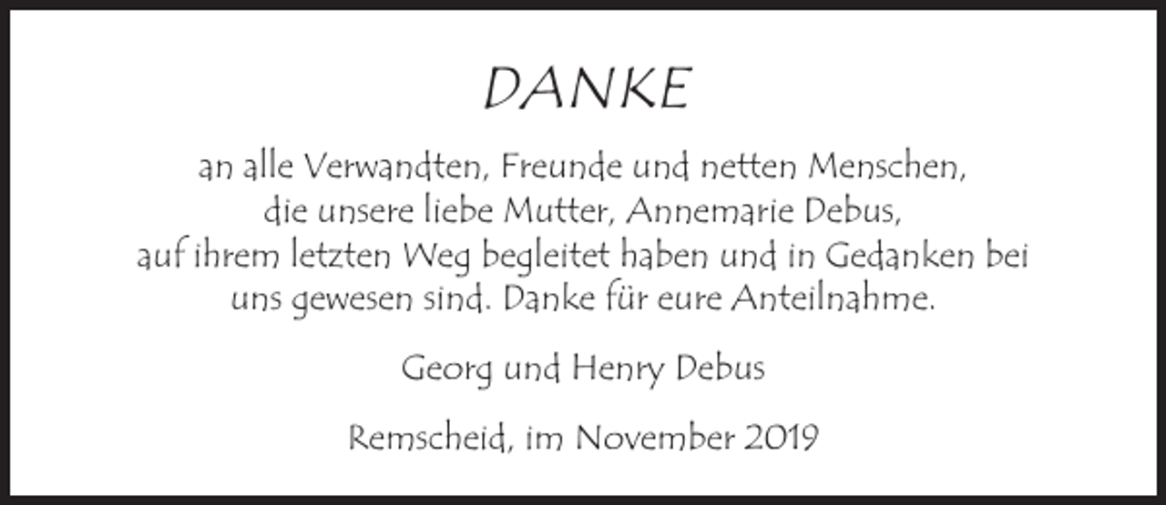 <p>DANKE<br />an alle Verwandten, Freunde und netten Menschen,<br />die unsere liebe Mutter, Annemarie Debus,<br />auf ihrem letzten Weg begleitet haben und in Gedanken bei<br />uns gewesen sind. Danke für eure Anteilnahme.<br />Georg und Henry Debus<br />Remscheid, im November 2019</p>