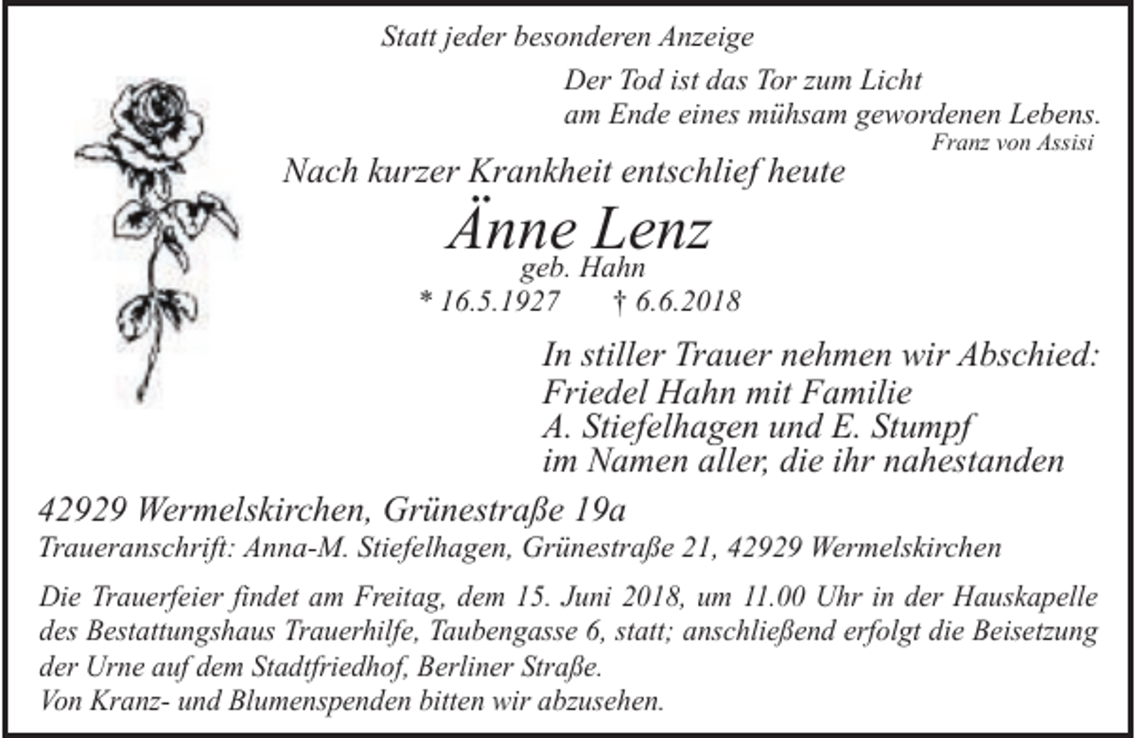 <p>Statt jeder besonderen Anzeige<br />Der Tod ist das Tor zum Licht<br />am Ende eines mühsam gewordenen Lebens.</p><p>Nach kurzer Krankheit entschlief heute</p><p>Franz von Assisi</p><p>Änne<br />Lenz<br />geb. Hahn</p><p>* 16.5.1927</p><p>† 6.6.2018</p><p>In stiller Trauer nehmen wir Abschied:<br />Friedel Hahn mit Familie<br />A. Stiefelhagen und E. Stumpf<br />im Namen aller, die ihr nahestanden<br />42929 Wermelskirchen, Grünestraße 19a</p><p>Traueranschrift: Anna-M. Stiefelhagen, Grünestraße 21, 42929 Wermelskirchen</p><p>Die Trauerfeier findet am Freitag, dem 15. Juni 2018, um 11.00 Uhr in der Hauskapelle<br />des Bestattungshaus Trauerhilfe, Taubengasse 6, statt; anschließend erfolgt die Beisetzung<br />der Urne auf dem Stadtfriedhof, Berliner Straße.<br />Von Kranz- und Blumenspenden bitten wir abzusehen.</p>