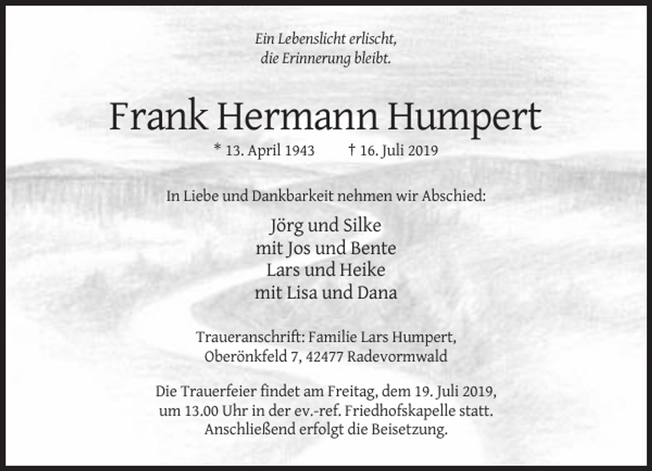 <p>Ein Lebenslicht erlischt,<br />die Erinnerung bleibt.</p><p>Frank Hermann Humpert<br />* 13. April 1943</p><p>† 16. Juli 2019</p><p>In Liebe und Dankbarkeit nehmen wir Abschied:</p><p>Jörg und Silke<br />mit Jos und Bente<br />Lars und Heike<br />mit Lisa und Dana<br />Traueranschrift: Familie Lars Humpert,<br />Oberönkfeld 7, 42477 Radevormwald<br />Die Trauerfeier findet am Freitag, dem 19. Juli 2019,<br />um 13.00 Uhr in der ev.-ref. Friedhofskapelle statt.<br />Anschließend erfolgt die Beisetzung.</p>