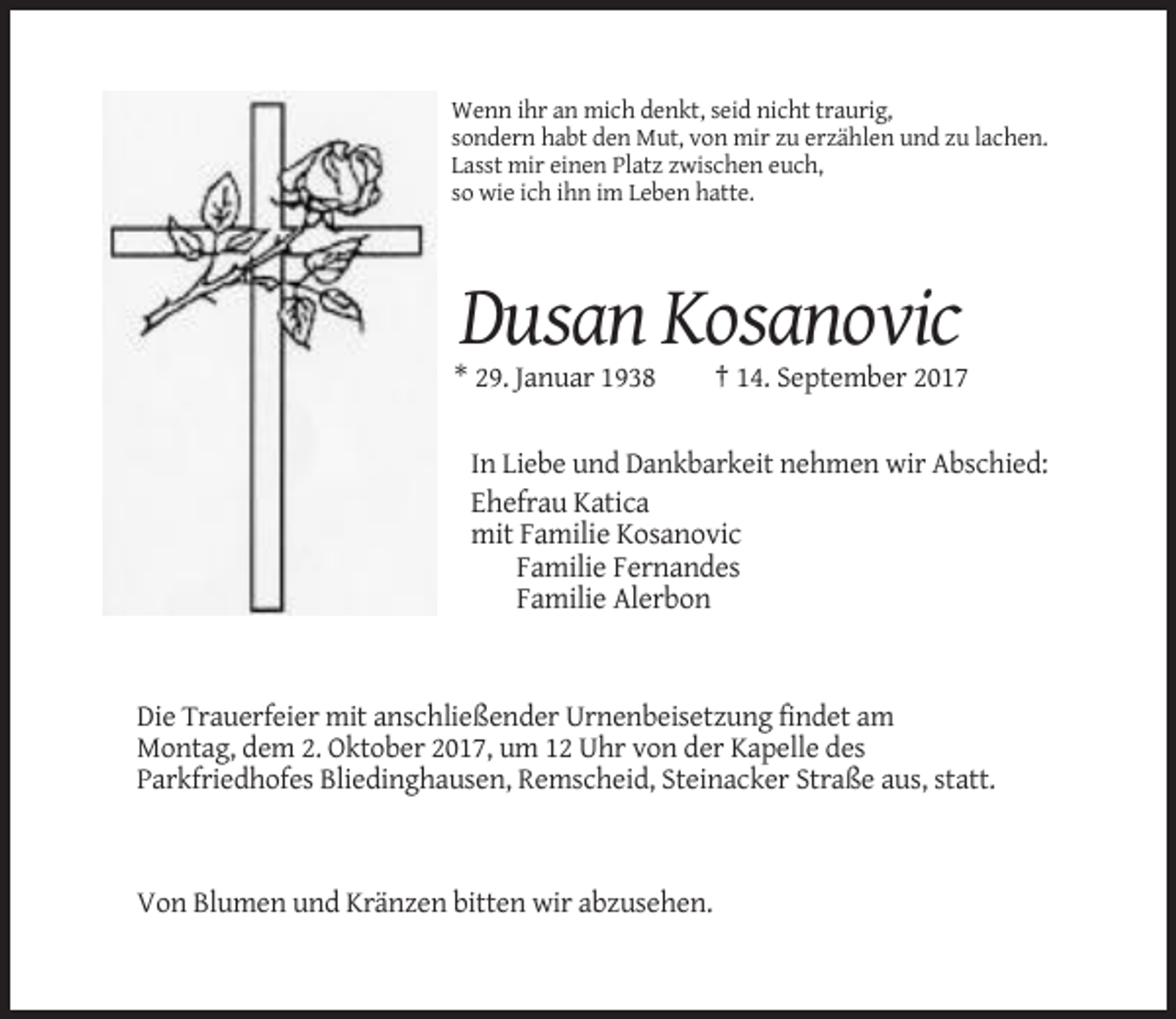 <p>Wenn ihr an mich denkt, seid nicht traurig,<br />sondern habt den Mut, von mir zu erzählen und zu lachen.<br />Lasst mir einen Platz zwischen euch,<br />so wie ich ihn im Leben hatte.</p><p>Dusan Kosanovic<br />* 29. Januar 1938</p><p>† 14. September 2017</p><p>In Liebe und Dankbarkeit nehmen wir Abschied:<br />Ehefrau Katica<br />mit Familie Kosanovic<br />Familie Fernandes<br />Familie Alerbon</p><p>Die Trauerfeier mit anschließender Urnenbeisetzung findet am<br />Montag, dem 2. Oktober 2017, um 12 Uhr von der Kapelle des<br />Parkfriedhofes Bliedinghausen, Remscheid, Steinacker Straße aus, statt.</p><p>Von Blumen und Kränzen bitten wir abzusehen.</p>