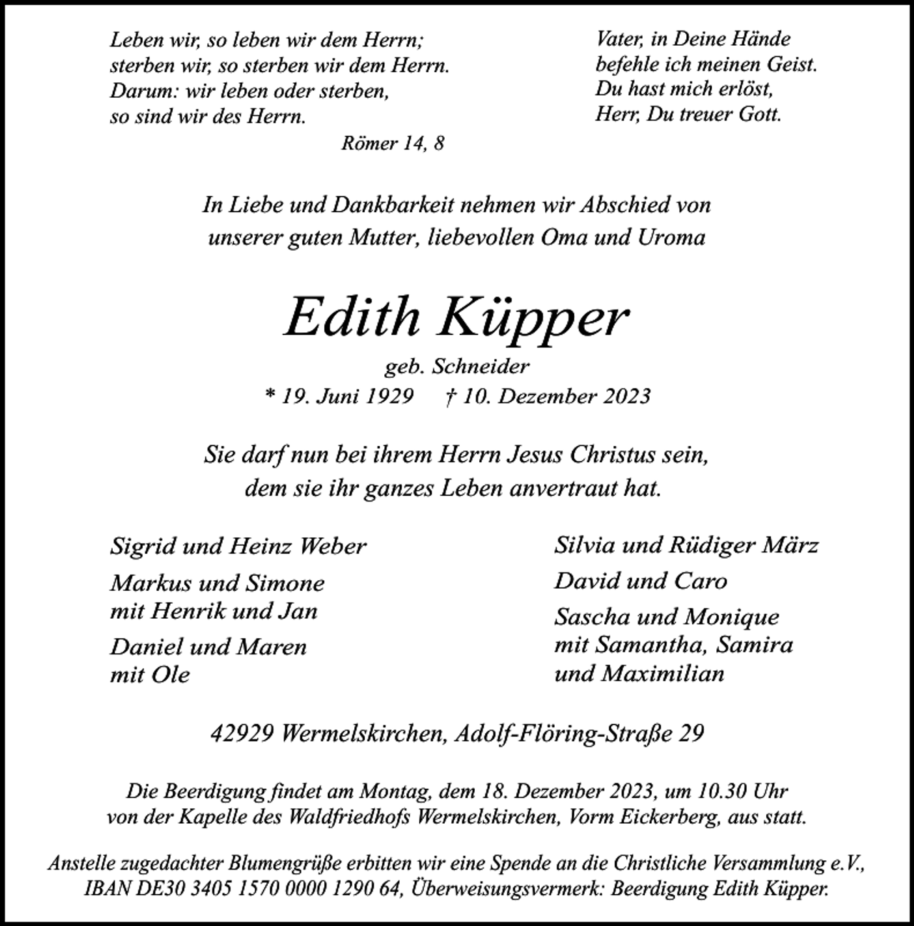 <p>Leben wir, so leben wir dem Herrn;<br />sterben wir, so sterben wir dem Herrn.<br />Darum: wir leben oder sterben,<br />so sind wir des Herrn.</p><p>Vater, in Deine Hände<br />befehle ich meinen Geist.<br />Du hast mich erlöst,<br />Herr, Du treuer Gott.</p><p>Römer 14, 8</p><p>In Liebe und Dankbarkeit nehmen wir Abschied von<br />unserer guten Mutter, liebevollen Oma und Uroma</p><p>Edith Küpper</p><p>geb. Schneider<br />* 19. Juni 1929 † 10. Dezember 2023</p><p>Sie darf nun bei ihrem Herrn Jesus Christus sein,<br />dem sie ihr ganzes Leben anvertraut hat.<br />Sigrid und Heinz Weber<br />Markus und Simone<br />mit Henrik und Jan<br />Daniel und Maren<br />mit Ole</p><p>Silvia und Rüdiger März<br />David und Caro<br />Sascha und Monique<br />mit Samantha, Samira<br />und Maximilian</p><p>42929 Wermelskirchen, Adolf-Flöring-Straße 29<br />Die Beerdigung findet am Montag, dem 18. Dezember 2023, um 10.30 Uhr<br />von der Kapelle des Waldfriedhofs Wermelskirchen, Vorm Eickerberg, aus statt.<br />Anstelle zugedachter Blumengrüße erbitten wir eine Spende an die Christliche Versammlung e.V.,<br />IBAN DE30 3405 157000 1290 64, Überweisungsvermerk: Beerdigung Edith Küpper.</p>
