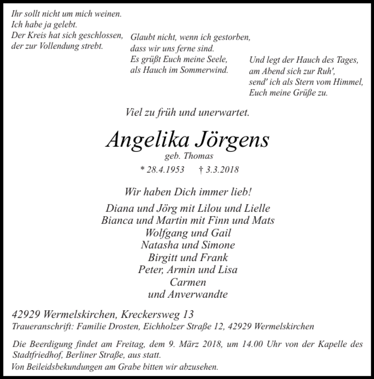<p>Ihr sollt nicht um mich weinen.<br />Ich habe ja gelebt.<br />Der Kreis hat sich geschlossen, Glaubt nicht, wenn ich gestorben,<br />der zur Vollendung strebt.<br />dass wir uns ferne sind.<br />Es grüßt Euch meine Seele,<br />Und legt der Hauch des Tages,<br />als Hauch im Sommerwind.<br />am Abend sich zur Ruh',<br />send' ich als Stern vom Himmel,<br />Euch meine Grüße zu.</p><p>Viel zu früh und unerwartet.</p><p>Angelika Jörgens<br />geb. Thomas<br />* 28.4.1953<br />† 3.3.2018</p><p>Wir haben Dich immer lieb!<br />Diana und Jörg mit Lilou und Lielle<br />Bianca und Martin mit Finn und Mats<br />Wolfgang und Gail<br />Natasha und Simone<br />Birgitt und Frank<br />Peter, Armin und Lisa<br />Carmen<br />und Anverwandte<br />42929 Wermelskirchen, Kreckersweg 13</p><p>Traueranschrift: Familie Drosten, Eichholzer Straße 12, 42929 Wermelskirchen</p><p>Die Beerdigung findet am Freitag, dem 9. März 2018, um 14.00 Uhr von der Kapelle des<br />Stadtfriedhof, Berliner Straße, aus statt.<br />Von Beileidsbekundungen am Grabe bitten wir abzusehen.</p>