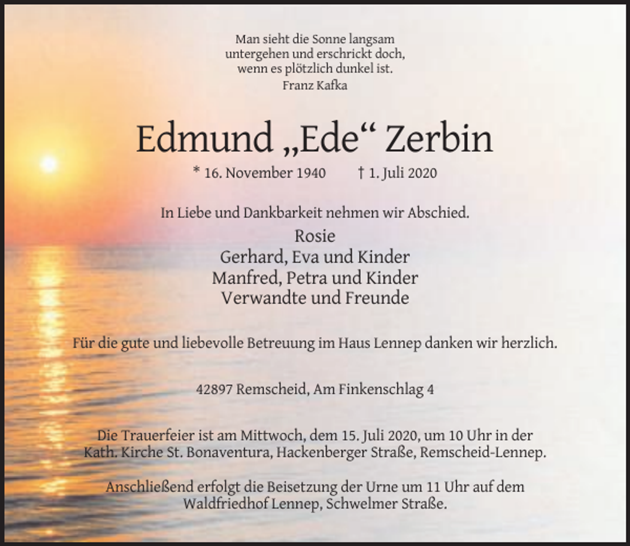 <p>Man sieht die Sonne langsam<br />untergehen und erschrickt doch,<br />wenn es plötzlich dunkel ist.<br />Franz Kafka</p><p>Edmund „Ede“ Zerbin<br />* 16. November 1940</p><p>† 1. Juli 2020</p><p>In Liebe und Dankbarkeit nehmen wir Abschied.</p><p>Rosie<br />Gerhard, Eva und Kinder<br />Manfred, Petra und Kinder<br />Verwandte und Freunde<br />Für die gute und liebevolle Betreuung im Haus Lennep danken wir herzlich.</p><p>42897 Remscheid, Am Finkenschlag 4</p><p>Die Trauerfeier ist am Mittwoch, dem 15. Juli 2020, um 10 Uhr in der<br />Kath. Kirche St. Bonaventura, Hackenberger Straße, Remscheid-Lennep.<br />Anschließend erfolgt die Beisetzung der Urne um 11 Uhr auf dem<br />Waldfriedhof Lennep, Schwelmer Straße.</p>