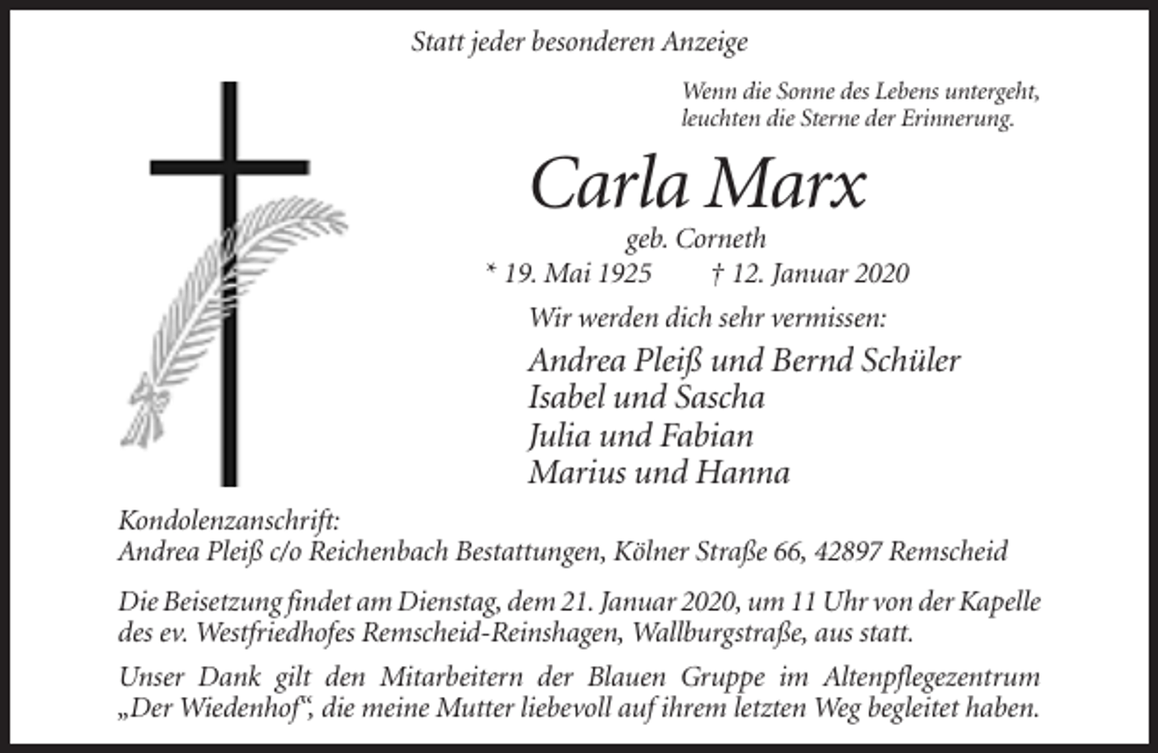 <p>Statt jeder besonderen Anzeige<br />Wenn die Sonne des Lebens untergeht,<br />leuchten die Sterne der Erinnerung.</p><p>Carla Marx<br />geb. Corneth<br />* 19. Mai 1925<br />† 12. Januar 2020<br />Wir werden dich sehr vermissen:</p><p>Andrea Pleiß und Bernd Schüler<br />Isabel und Sascha<br />Julia und Fabian<br />Marius und Hanna<br />Kondolenzanschrift:<br />Andrea Pleiß c/o Reichenbach Bestattungen, Kölner Straße 66, 42897 Remscheid<br />Die Beisetzung findet am Dienstag, dem 21. Januar 2020, um 11 Uhr von der Kapelle<br />des ev. Westfriedhofes Remscheid-Reinshagen, Wallburgstraße, aus statt.<br />Unser Dank gilt den Mitarbeitern der Blauen Gruppe im Altenpflegezentrum<br />„Der Wiedenhof“, die meine Mutter liebevoll auf ihrem letzten Weg begleitet haben.</p>