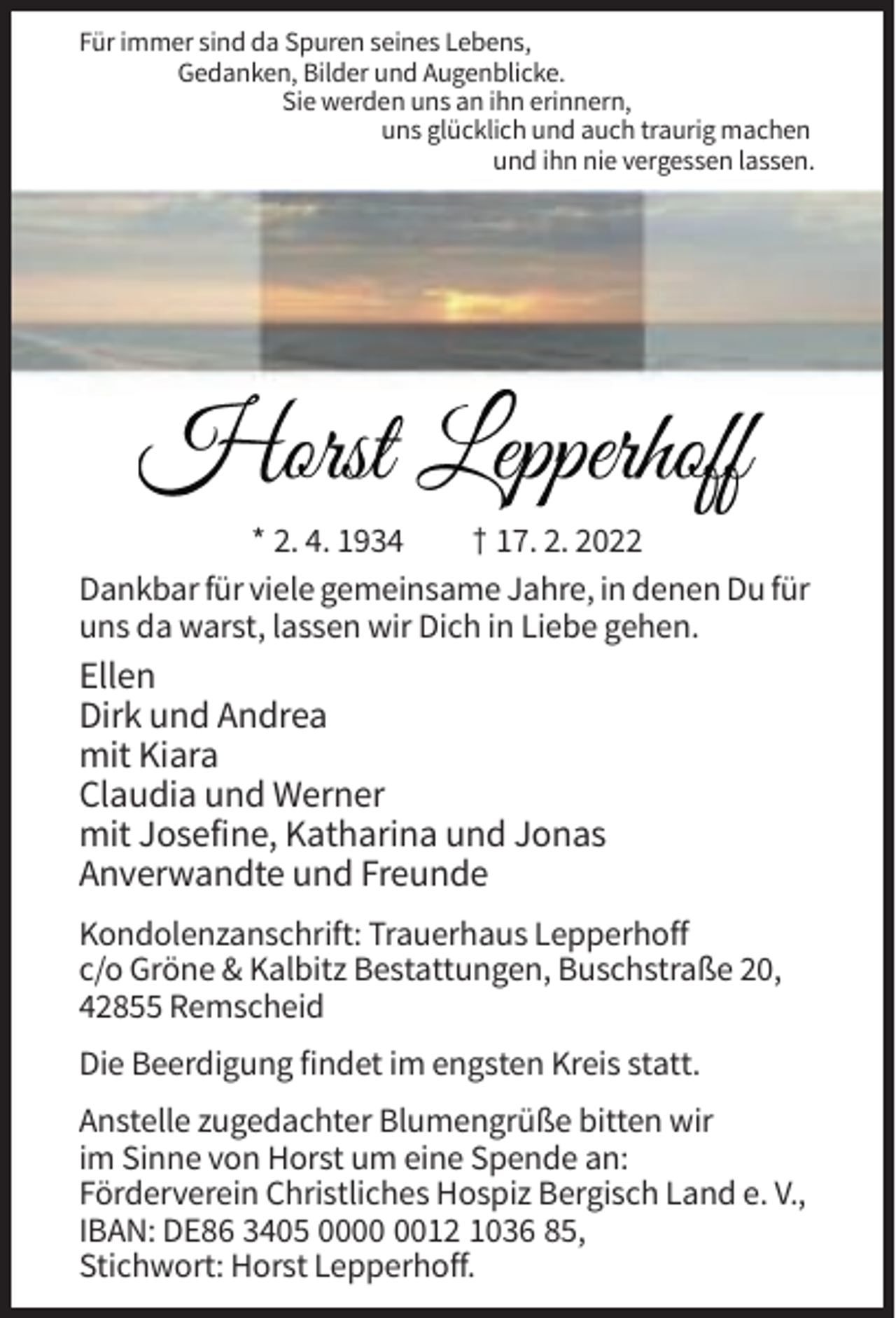 <p>Für immer sind da Spuren seines Lebens,<br />Gedanken, Bilder und Augenblicke.<br />Sie werden uns an ihn erinnern,<br />uns glücklich und auch traurig machen<br />und ihn nie vergessen lassen.</p><p>Horst Lepperhoff<br />* 2. 4. 1934<br />† 17. 2. 2022<br />Dankbar für viele gemeinsame Jahre, in denen Du für<br />uns da warst, lassen wir Dich in Liebe gehen.</p><p>Ellen<br />Dirk und Andrea<br />mit Kiara<br />Claudia und Werner<br />mit Josefine, Katharina und Jonas<br />Anverwandte und Freunde<br />Kondolenzanschrift: Trauerhaus Lepperhoff<br />c/o Gröne &amp; Kalbitz Bestattungen, Buschstraße 20,<br />42855 Remscheid<br />Die Beerdigung findet im engsten Kreis statt.<br />Anstelle zugedachter Blumengrüße bitten wir<br />im Sinne von Horst um eine Spende an:<br />Förderverein Christliches Hospiz Bergisch Land e. V.,<br />IBAN: DE86 3405 0012 1036 85,<br />Stichwort: Horst Lepperhoff.</p>