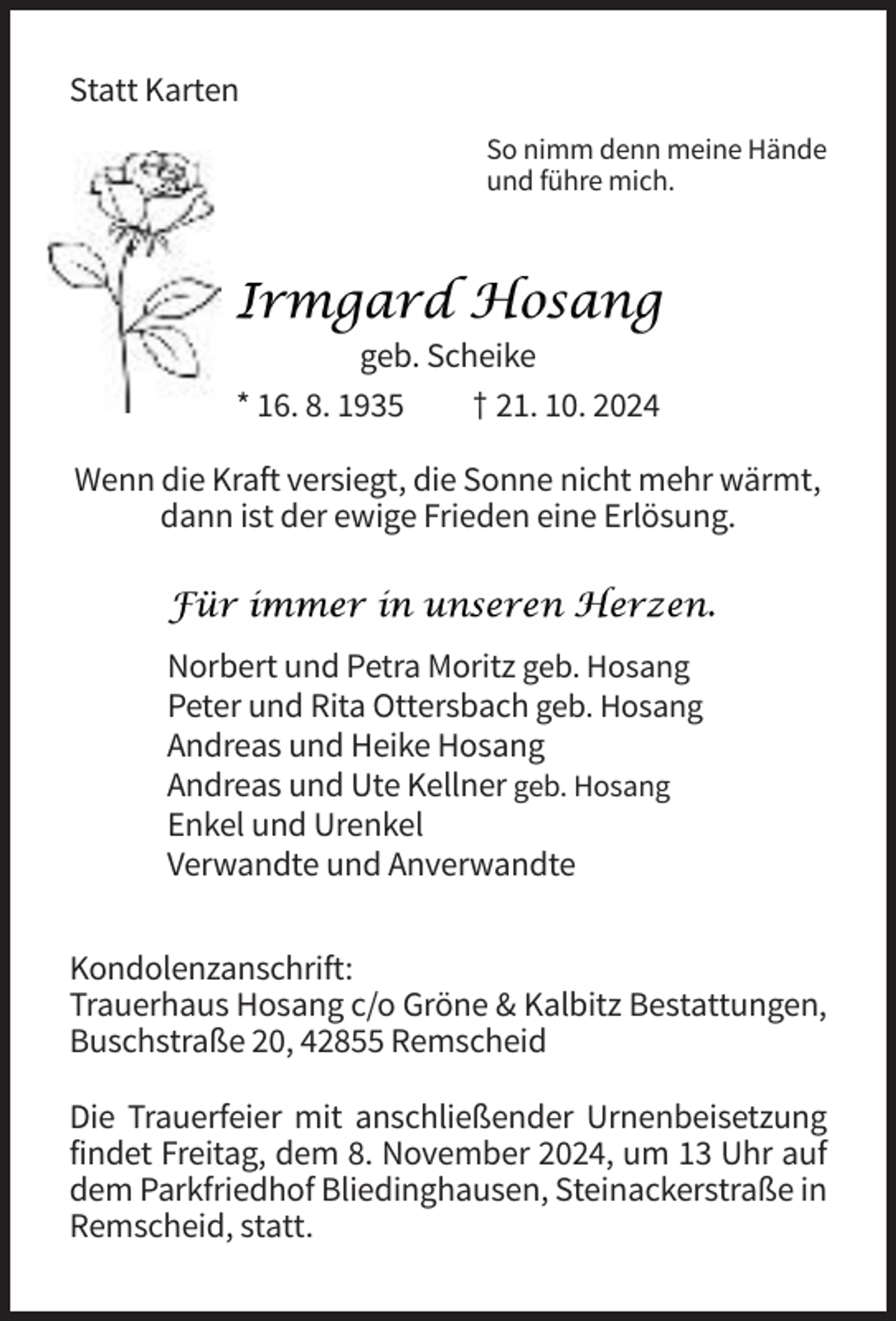 <p>Statt Karten<br />So nimm denn meine Hände<br />und führe mich.</p><p>geb. Scheike<br />* 16. 8. 1935<br />† 21. 10. 2024<br />Wenn die Kraft versiegt, die Sonne nicht mehr wärmt,<br />dann ist der ewige Frieden eine Erlösung.</p><p>Norbert und Petra Moritz geb. Hosang<br />Peter und Rita Ottersbach geb. Hosang<br />Andreas und Heike Hosang<br />Andreas und Ute Kellner geb. Hosang<br />Enkel und Urenkel<br />Verwandte und Anverwandte<br />Kondolenzanschrift:<br />Trauerhaus Hosang c/o Gröne &amp; Kalbitz Bestattungen,<br />Buschstraße 20, 42855 Remscheid<br />Die Trauerfeier mit anschließender Urnenbeisetzung<br />findet Freitag, dem 8. November 2024, um 13 Uhr auf<br />dem Parkfriedhof Bliedinghausen, Steinackerstraße in<br />Remscheid, statt.</p>