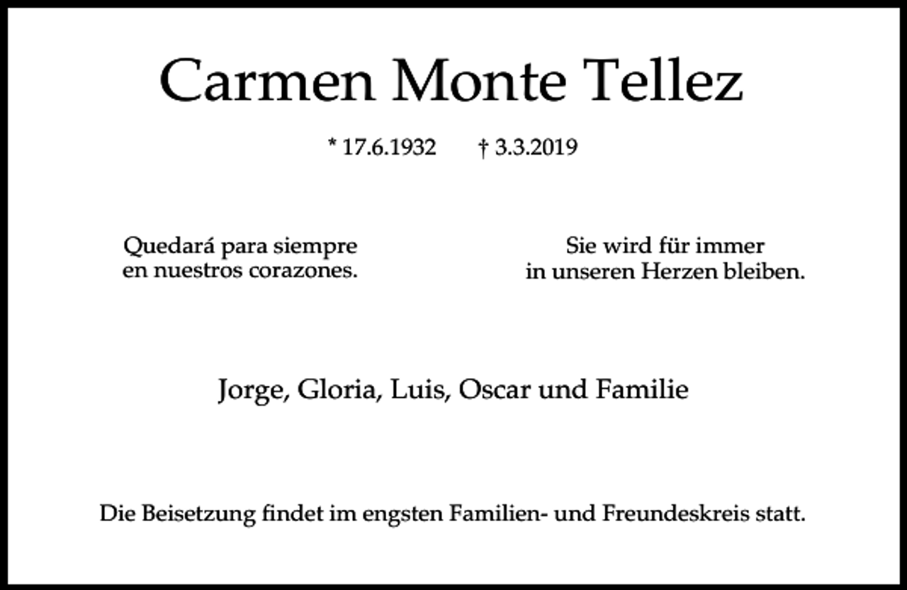 <p>Carmen Monte Tellez<br />* 17.6.1932</p><p>Quedará para siempre<br />en nuestros corazones.</p><p>† 3.3.2019</p><p>Sie wird für immer<br />in unseren Herzen bleiben.</p><p>Jorge, Gloria, Luis, Oscar und Familie</p><p>Die Beisetzung findet im engsten Familien- und Freundeskreis statt.</p>