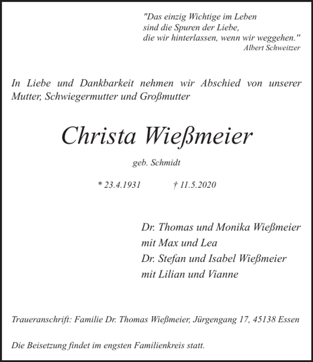 <p>"Das einzig Wichtige im Leben<br />sind die Spuren der Liebe,<br />die wir hinterlassen, wenn wir weggehen.''</p><p>Albert Schweitzer</p><p>In Liebe und Dankbarkeit nehmen wir Abschied von unserer<br />Mutter, Schwiegermutter und Großmutter</p><p>Christa Wießmeier<br />geb. Schmidt<br />* 23.4.1931</p><p>† 11.5.2020</p><p>Dr. Thomas und Monika Wießmeier<br />mit Max und Lea<br />Dr. Stefan und Isabel Wießmeier<br />mit Lilian und Vianne</p><p>Traueranschrift: Familie Dr. Thomas Wießmeier, Jürgengang 17, 45138 Essen<br />Die Beisetzung findet im engsten Familienkreis statt.</p>