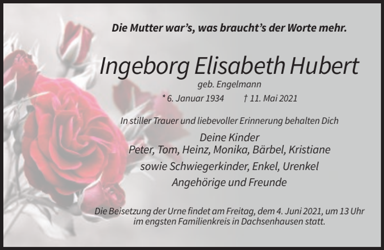 <p>Die Mutter war’s, was braucht’s der Worte mehr.</p><p>Ingeborg Elisabeth Hubert<br />geb. Engelmann<br />* 6. Januar 1934<br />† 11. Mai 2021<br />In stiller Trauer und liebevoller Erinnerung behalten Dich</p><p>Deine Kinder<br />Peter, Tom, Heinz, Monika, Bärbel, Kristiane<br />sowie Schwiegerkinder, Enkel, Urenkel<br />Angehörige und Freunde<br />Die Beisetzung der Urne findet am Freitag, dem 4. Juni 2021, um 13 Uhr<br />im engsten Familienkreis in Dachsenhausen statt.</p>