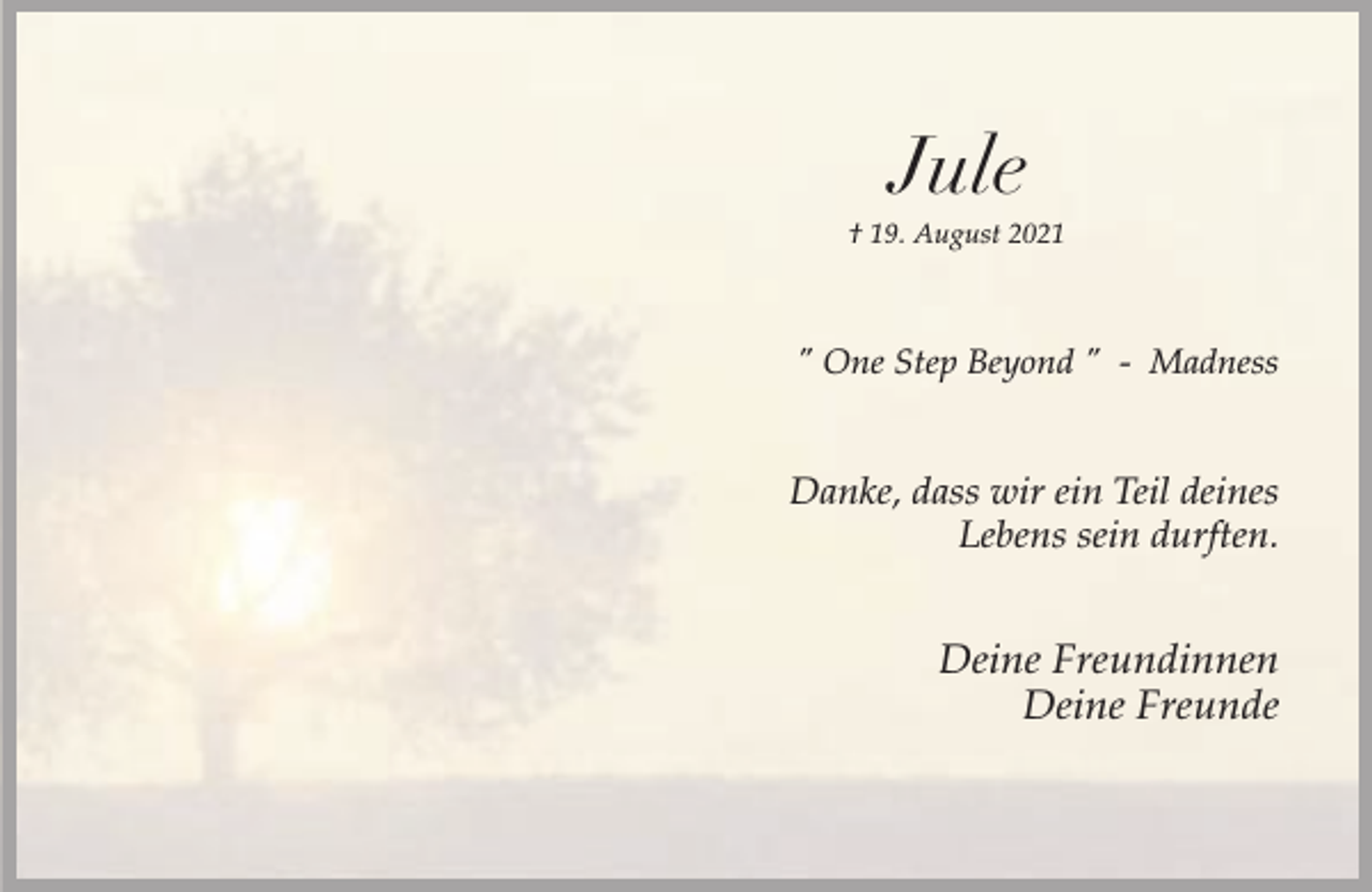 <p>Jule</p><p>† 19. August 2021</p><p>" One Step Beyond " - Madness</p><p>Danke, dass wir ein Teil deines<br />Lebens sein durften.</p><p>Deine Freundinnen<br />Deine Freunde</p>