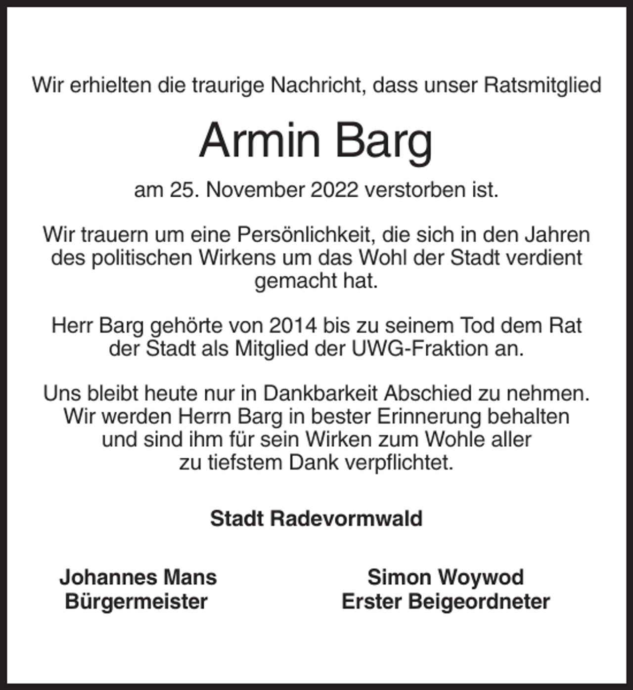 <p>Wir erhielten die traurige Nachricht, dass unser Ratsmitglied</p><p>Armin Barg<br />am 25. November 2022 verstorben ist.<br />Wir trauern um eine Persönlichkeit, die sich in den Jahren<br />des politischen Wirkens um das Wohl der Stadt verdient<br />gemacht hat.<br />Herr Barg gehörte von 2014 bis zu seinem Tod dem Rat<br />der Stadt als Mitglied der UWG-Fraktion an.<br />Uns bleibt heute nur in Dankbarkeit Abschied zu nehmen.<br />Wir werden Herrn Barg in bester Erinnerung behalten<br />und sind ihm für sein Wirken zum Wohle aller<br />zu tiefstem Dank verpflichtet.<br />Stadt Radevormwald<br />Johannes Mans<br />Bürgermeister</p><p>Simon Woywod<br />Erster Beigeordneter</p>