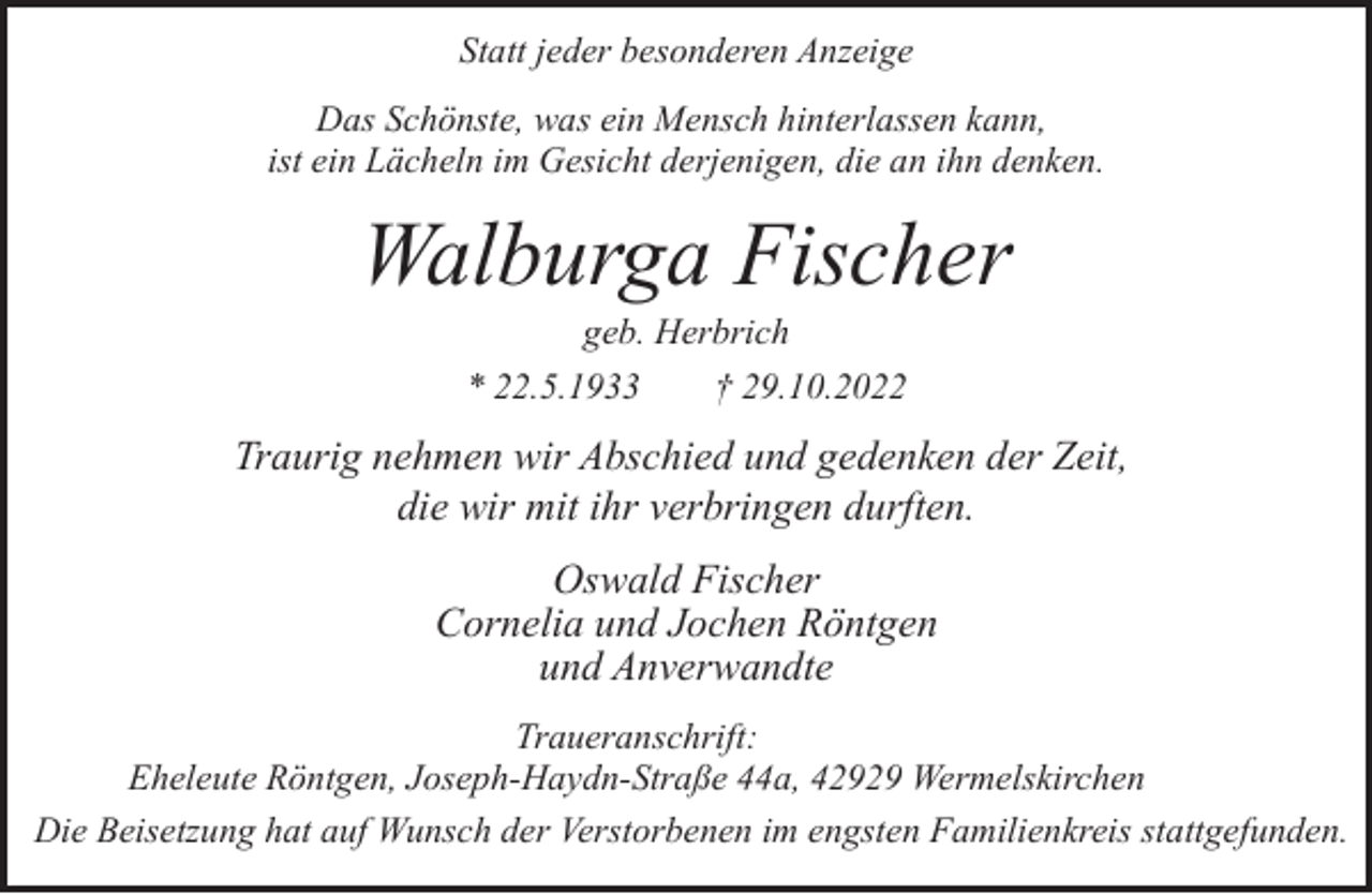 <p>Statt jeder besonderen Anzeige<br />Das Schönste, was ein Mensch hinterlassen kann,<br />ist ein Lächeln im Gesicht derjenigen, die an ihn denken.</p><p>Walburga Fischer<br />geb. Herbrich<br />* 22.5.1933<br />† 29.10.2022</p><p>Traurig nehmen wir Abschied und gedenken der Zeit,<br />die wir mit ihr verbringen durften.<br />Oswald Fischer<br />Cornelia und Jochen Röntgen<br />und Anverwandte<br />Traueranschrift:<br />Eheleute Röntgen, Joseph-Haydn-Straße 44a, 42929 Wermelskirchen<br />Die Beisetzung hat auf Wunsch der Verstorbenen im engsten Familienkreis stattgefunden.</p>