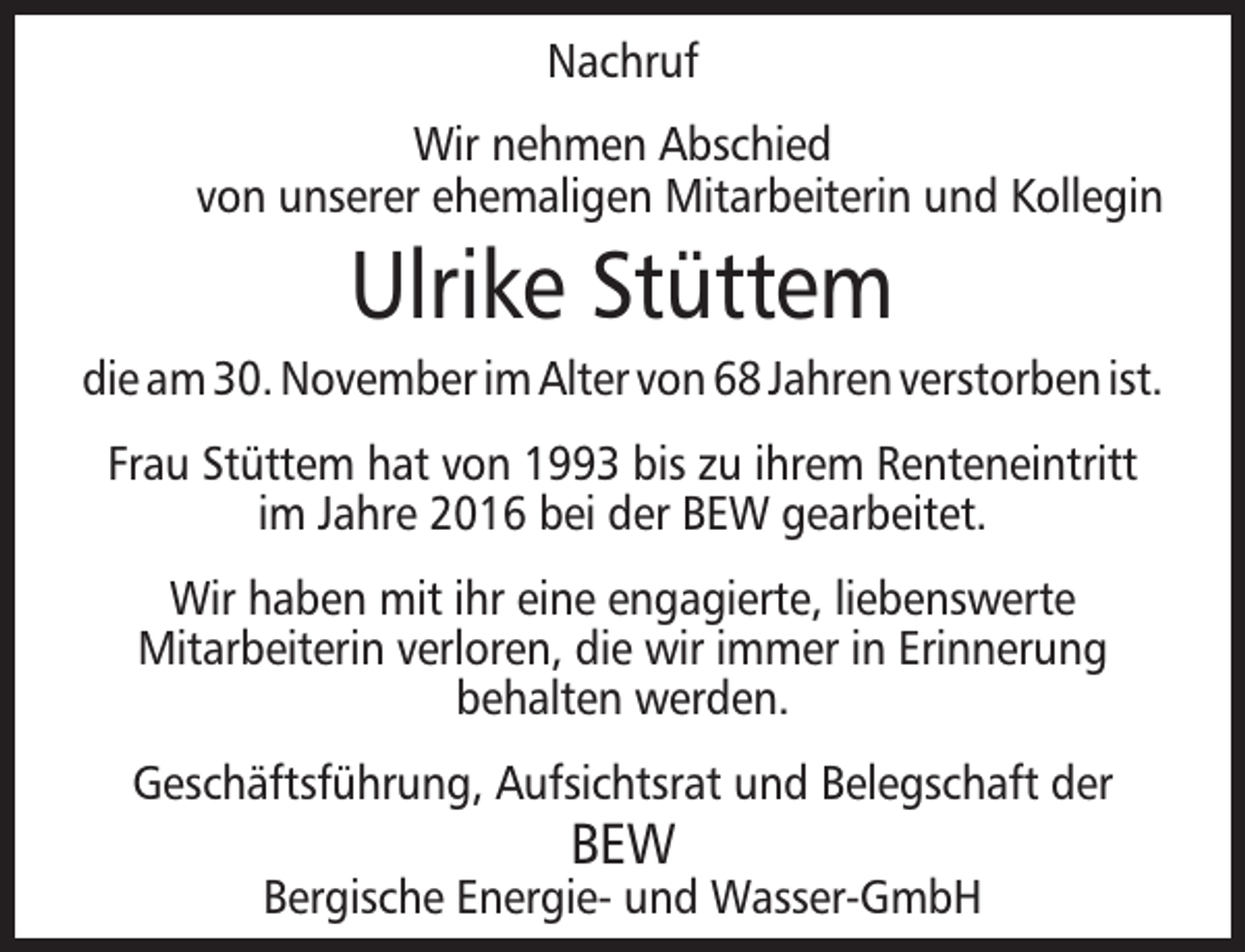 <p>Nachruf<br />Wir nehmen Abschied<br />von unserer ehemaligen Mitarbeiterin und Kollegin</p><p>Ulrike Stüttem</p><p>die am 30. November im Alter von 68 Jahren verstorben ist.<br />Frau Stüttem hat von 1993 bis zu ihrem Renteneintritt<br />im Jahre 2016 bei der BEW gearbeitet.<br />Wir haben mit ihr eine engagierte, liebenswerte<br />Mitarbeiterin verloren, die wir immer in Erinnerung<br />behalten werden.<br />Geschäftsführung, Aufsichtsrat und Belegschaft der</p><p>BEW</p><p>Bergische Energie- und Wasser-GmbH</p>