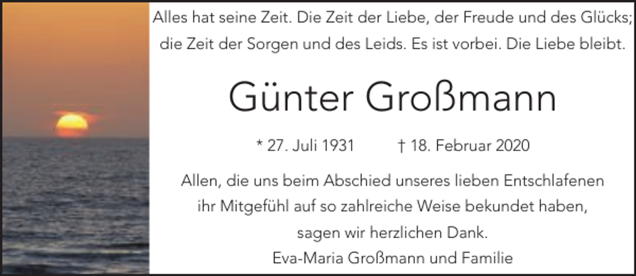 <p>Alles hat seine Zeit. Die Zeit der Liebe, der Freude und des Glücks;<br />die Zeit der Sorgen und des Leids. Es ist vorbei. Die Liebe bleibt.</p><p>Günter Großmann<br />* 27. Juli 1931</p><p>† 18. Februar 2020</p><p>Allen, die uns beim Abschied unseres lieben Entschlafenen<br />ihr Mitgefühl auf so zahlreiche Weise bekundet haben,<br />sagen wir herzlichen Dank.<br />Eva-Maria Großmann und Familie</p>