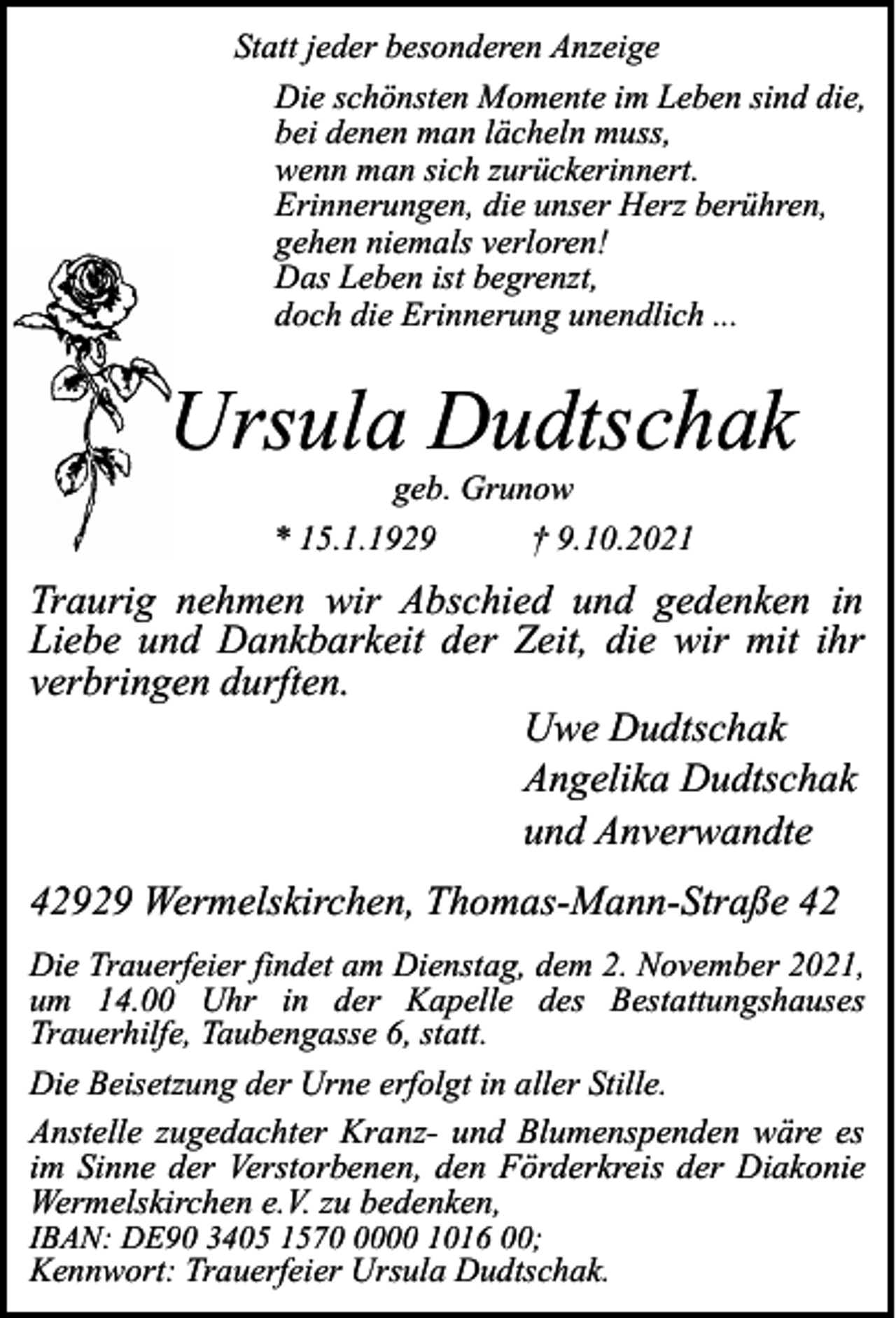 <p>Statt jeder besonderen Anzeige<br />Die schönsten Momente im Leben sind die,<br />bei denen man lächeln muss,<br />wenn man sich zurückerinnert.<br />Erinnerungen, die unser Herz berühren,<br />gehen niemals verloren!<br />Das Leben ist begrenzt,<br />doch die Erinnerung unendlich ...</p><p>Ursula Dudtschak<br />geb. Grunow<br />* 15.1.1929<br />† 9.10.2021</p><p>Traurig nehmen wir Abschied und gedenken in<br />Liebe und Dankbarkeit der Zeit, die wir mit ihr<br />verbringen durften.<br />Uwe Dudtschak<br />Angelika Dudtschak<br />und Anverwandte<br />42929 Wermelskirchen, Thomas-Mann-Straße 42<br />Die Trauerfeier findet am Dienstag, dem 2. November 2021,<br />um 14.00 Uhr in der Kapelle des Bestattungshauses<br />Trauerhilfe, Taubengasse 6, statt.<br />Die Beisetzung der Urne erfolgt in aller Stille.<br />Anstelle zugedachter Kranz- und Blumenspenden wäre es<br />im Sinne der Verstorbenen, den Förderkreis der Diakonie<br />Wermelskirchen e.V. zu bedenken,<br />IBAN: DE90 3405 157000 1016 00;</p><p>Kennwort: Trauerfeier Ursula Dudtschak.</p>