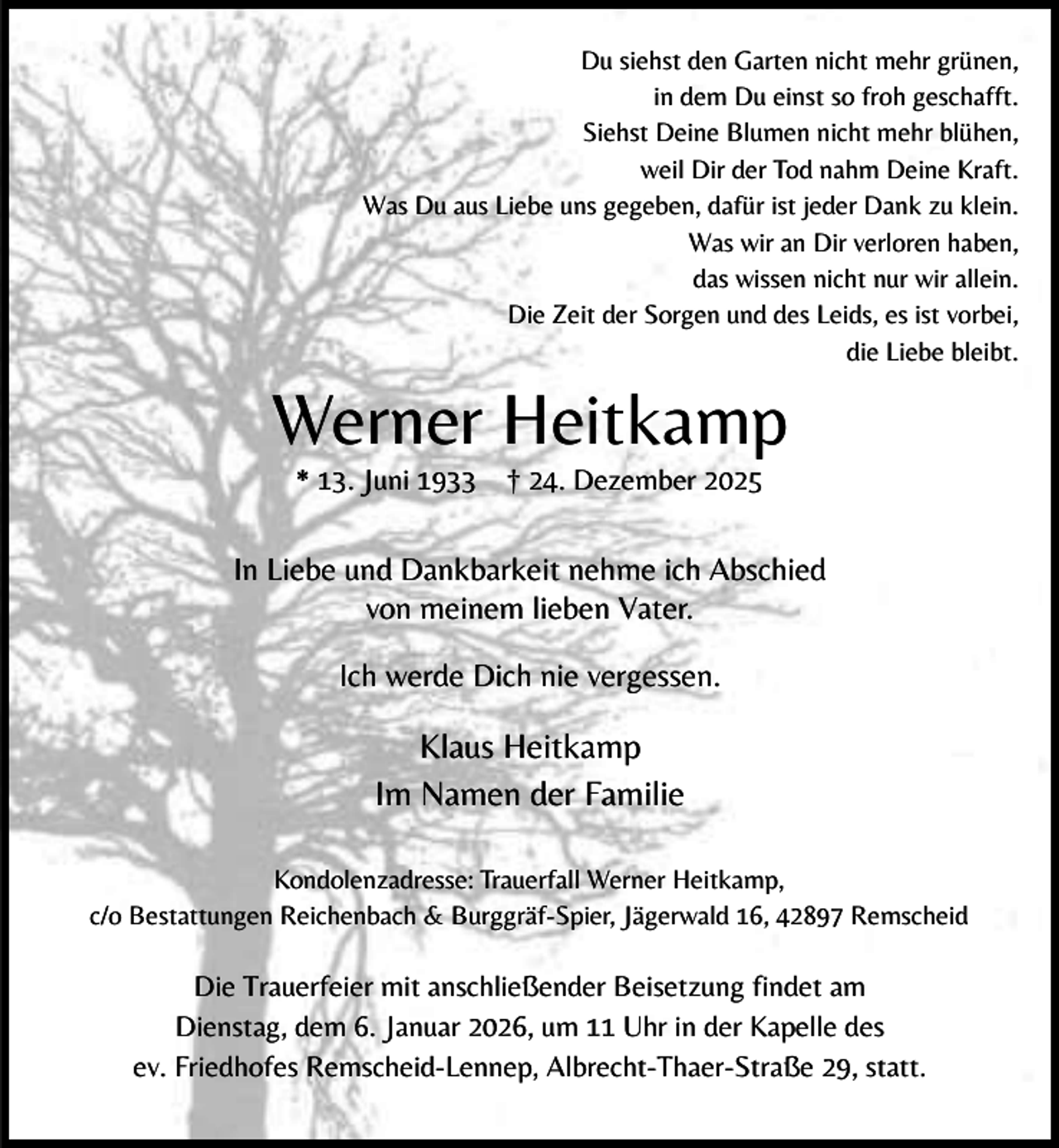<p>Du siehst den Garten nicht mehr grünen,<br />in dem Du einst so froh geschafft.<br />Siehst Deine Blumen nicht mehr blühen,<br />weil Dir der Tod nahm Deine Kraft.<br />Was Du aus Liebe uns gegeben, dafür ist jeder Dank zu klein.<br />Was wir an Dir verloren haben,<br />das wissen nicht nur wir allein.<br />Die Zeit der Sorgen und des Leids, es ist vorbei,<br />die Liebe bleibt.</p><p>Werner Heitkamp<br />* 13. Juni 1933</p><p>† 24. Dezember 2025</p><p>In Liebe und Dankbarkeit nehme ich Abschied<br />von meinem lieben Vater.<br />Ich werde Dich nie vergessen.</p><p>Klaus Heitkamp<br />Im Namen der Familie<br />Kondolenzadresse: Trauerfall Werner Heitkamp,<br />c/o Bestattungen Reichenbach &amp; Burggräf-Spier, Jägerwald 16, 42897 Remscheid</p><p>Die Trauerfeier mit anschließender Beisetzung findet am<br />Dienstag, dem 6. Januar 2026, um 11 Uhr in der Kapelle des<br />ev. Friedhofes Remscheid-Lennep, Albrecht-Thaer-Straße 29, statt.</p>
