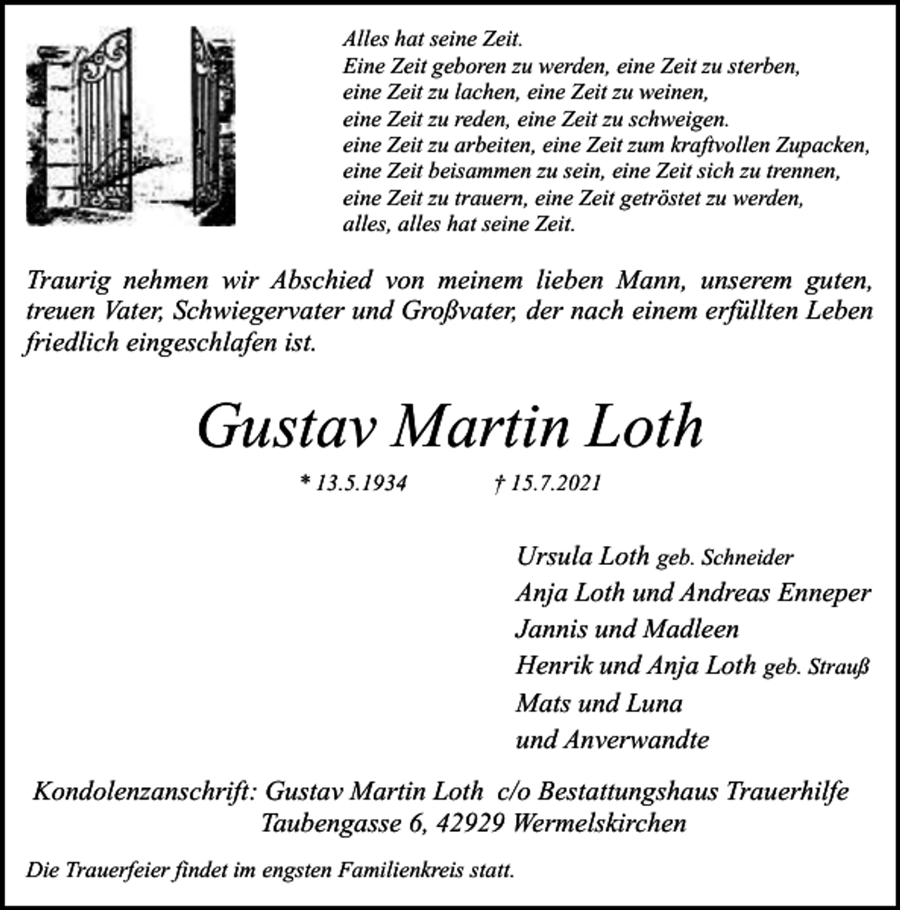 <p>Alles hat seine Zeit.<br />Eine Zeit geboren zu werden, eine Zeit zu sterben,<br />eine Zeit zu lachen, eine Zeit zu weinen,<br />eine Zeit zu reden, eine Zeit zu schweigen.<br />eine Zeit zu arbeiten, eine Zeit zum kraftvollen Zupacken,<br />eine Zeit beisammen zu sein, eine Zeit sich zu trennen,<br />eine Zeit zu trauern, eine Zeit getröstet zu werden,<br />alles, alles hat seine Zeit.</p><p>Traurig nehmen wir Abschied von meinem lieben Mann, unserem guten,<br />treuen Vater, Schwiegervater und Großvater, der nach einem erfüllten Leben<br />friedlich eingeschlafen ist.</p><p>Gustav Martin Loth<br />* 13.5.1934</p><p>† 15.7.2021</p><p>Ursula Loth geb. Schneider<br />Anja Loth und Andreas Enneper<br />Jannis und Madleen<br />Henrik und Anja Loth geb. Strauß<br />Mats und Luna<br />und Anverwandte<br />Kondolenzanschrift: Gustav Martin Loth c/o Bestattungshaus Trauerhilfe<br />Taubengasse 6, 42929 Wermelskirchen<br />Die Trauerfeier findet im engsten Familienkreis statt.</p>