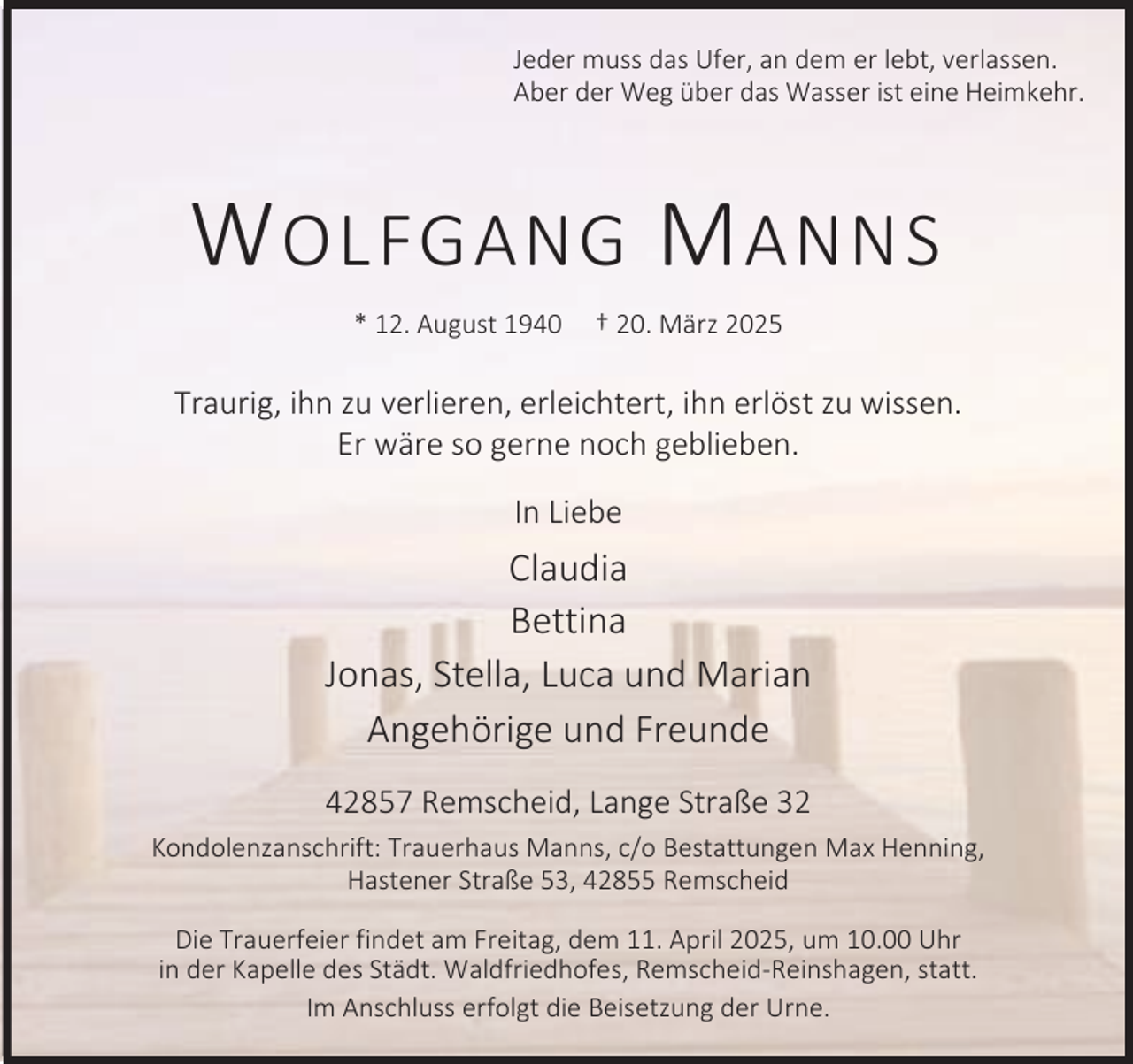<p>Jeder muss das Ufer, an dem er lebt, verlassen.<br />Aber der Weg über das Wasser ist eine Heimkehr.</p><p>W OLFGANG M ANNS<br />* 12. August 1940</p><p>† 20. März 2025</p><p>Traurig, ihn zu verlieren, erleichtert, ihn erlöst zu wissen.<br />Er wäre so gerne noch geblieben.<br />In Liebe</p><p>Claudia<br />Bettina<br />Jonas, Stella, Luca und Marian<br />Angehörige und Freunde<br />42857 Remscheid, Lange Straße 32<br />Kondolenzanschrift: Trauerhaus Manns, c/o Bestattungen Max Henning,<br />Hastener Straße 53, 42855 Remscheid<br />Die Trauerfeier findet am Freitag, dem 11. April 2025, um 10.00 Uhr<br />in der Kapelle des Städt. Waldfriedhofes, Remscheid-Reinshagen, statt.<br />Im Anschluss erfolgt die Beisetzung der Urne.</p>