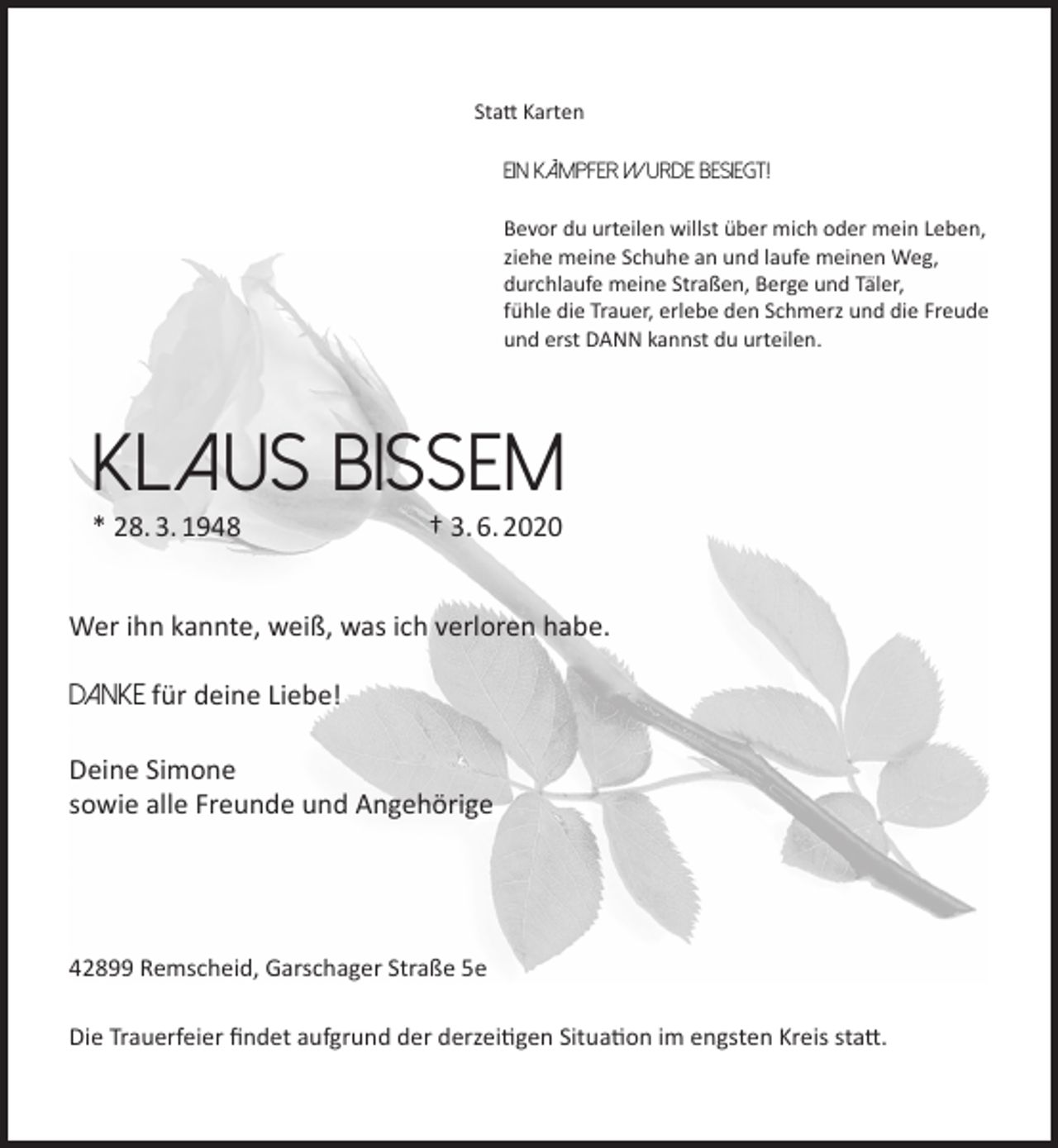 <p>Statt Karten<br />Ein Kämpfer wurde besiegt!<br />Bevor du urteilen willst über mich oder mein Leben,<br />ziehe meine Schuhe an und laufe meinen Weg,<br />durchlaufe meine Straßen, Berge und Täler,<br />fühle die Trauer, erlebe den Schmerz und die Freude<br />und erst DANN kannst du urteilen.</p><p>KLAUS BISSEM<br />* 28. 3. 1948</p><p>† 3. 6. 2020</p><p>Wer ihn kannte, weiß, was ich verloren habe.<br />DANKE für deine Liebe!<br />Deine Simone<br />sowie alle Freunde und Angehörige</p><p>42899 Remscheid, Garschager Straße 5e<br />Die Trauerfeier findet aufgrund der derzeitigen Situation im engsten Kreis statt.</p>